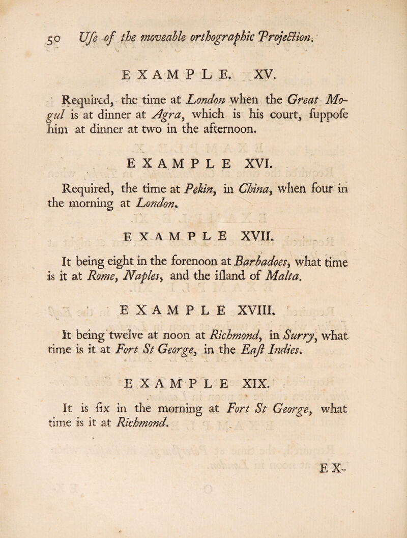 •v. V»* i. I . * . , • ■* EXAMPLE. XV. Required, the time at London when the Great Mo¬ gul is at dinner at Agra, which is his court, fuppofe him at dinner at two in the afternoon. EXAMPLE XVI. Required, the time at Pekin, in China, when four in the morning at London, - > -*r EXAMPLE XVII. > It being eight in the forenoon at Barbadoes, what time is it at Rome, Naples, and the ifland of Malta. « - V ... % EXAMPLE XVIII. it being twelve at noon at Richmond, in Surry, what time is it at Fort St George, in the Eajl Indies. n „ l V ••• ..V > - E X A M P L E XIX. It is fix in the morning at Fort St George, what time is it at Richmond. E X-