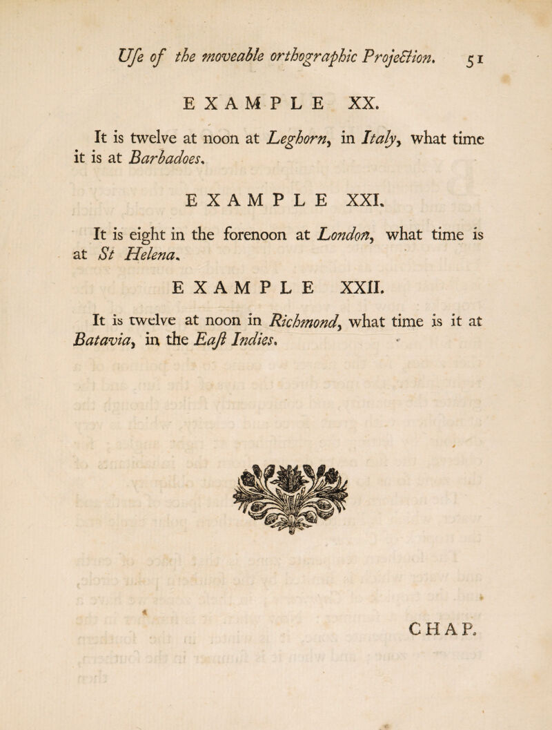 EXAMPLE XX. It is twelve at noon at Leghorn, in Italy> what time it is at Barbadoes. EXAMPLE XXL It is eight in the forenoon at London, what time is at St Helena. EXAMPLE XXII. It is twelve at noon in Richmond, what time is it at Batavia, in the Raft Indies, CHAR