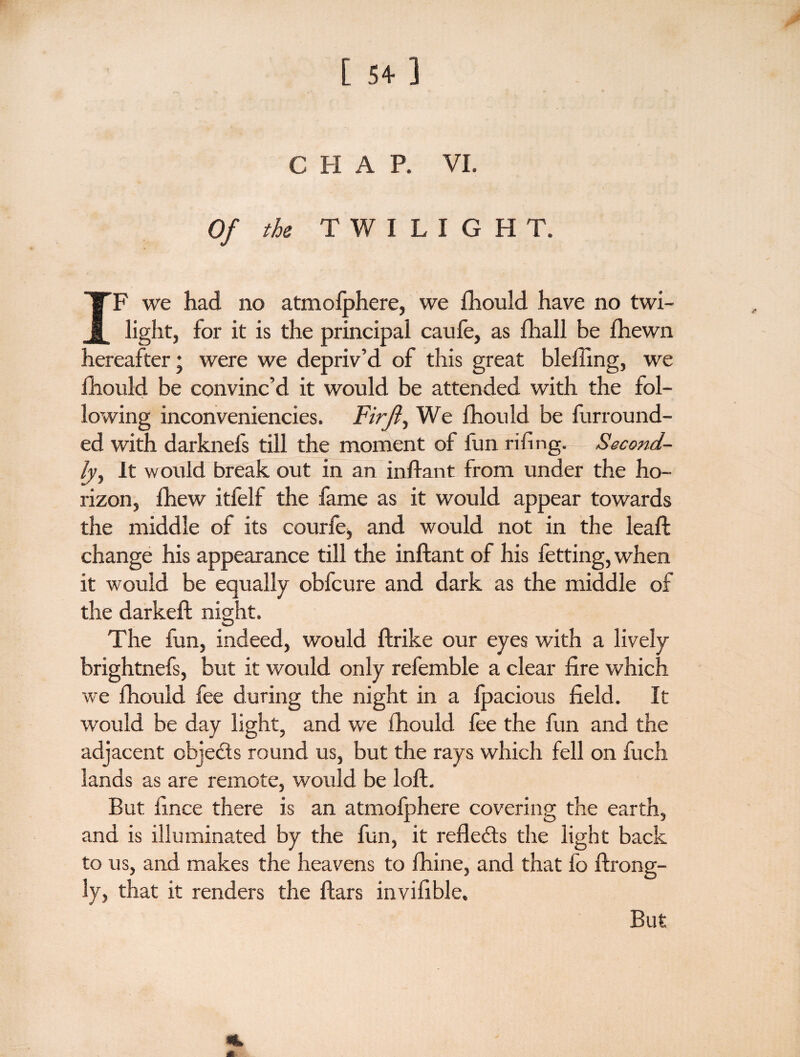 C H A P. VI. Of the TWILIGHT. IF we had no atmolphere, we fhould have no twi¬ light, for it is the principal caufe, as fhall be fhewn hereafter; were we depriv’d of this great blelling, we fhould be convinc’d it would be attended with the fol¬ lowing inconveniencies. Firft, We fhould be furround- ed with darknefs till the moment of fun rifing. Second¬ ly, It would break out in an inftant from under the ho¬ rizon, lhew itfelf the fame as it would appear towards the middle of its courfe> and would not in the leaft change his appearance till the inftant of his fetting, when it would be equally obfcure and dark as the middle of the darkeft night. The fun, indeed, would ftrike our eyes with a lively brightnefs, but it would only refemble a clear fire which we fhould fee during the night in a fpacious field. It would be day light, and we fhould fee the fun and the adjacent cbjedts round us, but the rays which fell on fuch lands as are remote, would be loft. But fince there is an atmofphere covering the earth, and is illuminated by the fun, it reflects the light back to us, and makes the heavens to fhine, and that fo ftrong- ly, that it renders the ftars invifible. But