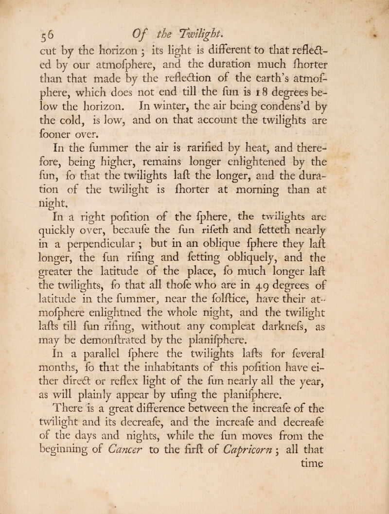 cut by the horizon ; its light is different to that reflect¬ ed by our atmofphere, and the duration much fliorter than that made by the reflection of the earth’s atmof- ahere, which does not end till the fun is 18 degrees be- . ow the horizon. In winter, the air being condens’d by the cold, is low, and on that account the twilights are fooner over. In the fummer the air is rarified by heat, and there¬ fore, being higher, remains longer enlightened by the fun, fo that the twilights laft the longer, and the dura¬ tion of the twilight is fhorter at morning than at night. In a right pofition of the fjphere, the twilights are quickly over, becaufe the fun rifeth and fetteth nearly in a perpendicular ; but in an oblique iphere they laid longer, the fan riflng and fetting obliquely, and the greater the latitude of the place, fo much longer laid the twilights, fo that all thofe who are in 49 degrees of latitude in the fummer, near the folfdice, have their at¬ mofphere enlightned the whole night, and the twilight laids till fun riflng, without any compleat darknefs, as may be demonftrated by the planifphere. In a parallel fphere the twilights lafts for feveral months, fo that the inhabitants of this pofltion have ei¬ ther direCt or reflex light of the fun nearly all the year, as will plainly appear by uflng the planifphere. There is a great difference between the increafe of the twilight and its decreafe, and the increafe and decreafe of the days and nights, while the fun moves from the beginning of Cancer to the firft of Capricorn; all that time r