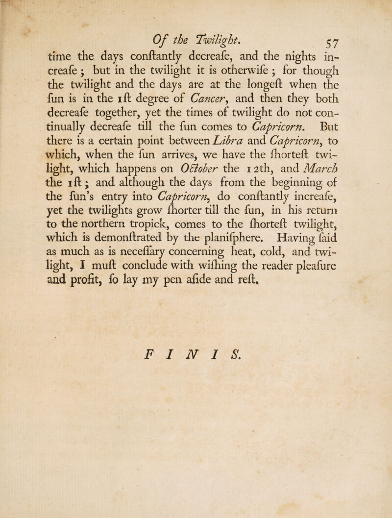 time the days conftantly decreafe, and the nights in- creafe ; but in the twilight it is otherwife ; for though the twilight and the days are at the longeft when the fun is in the ill degree of Cancer, and then they both decreafe together, yet the times of twilight do not con¬ tinually decreafe till the fun comes to Capricorn. But there is a certain point between Libra and Capricorn, to which, when the fun arrives, we have the fhorteft twi¬ light, which happens on OSlober the 12th, and March the i ft; and although the days from the beginning of the fun’s entry into Capricorn, do conftantly increafe, yet the twilights grow fhorter till the fun, in his return to the northern tropick, comes to the fhorteft twilight, which is demonftrated by the planifphere. Having faid as much as is neceftary concerning heat, cold, and twi¬ light, I muft conclude with wifhing the reader pleafure and profit, fo lay my pen afide and reft. FINIS.