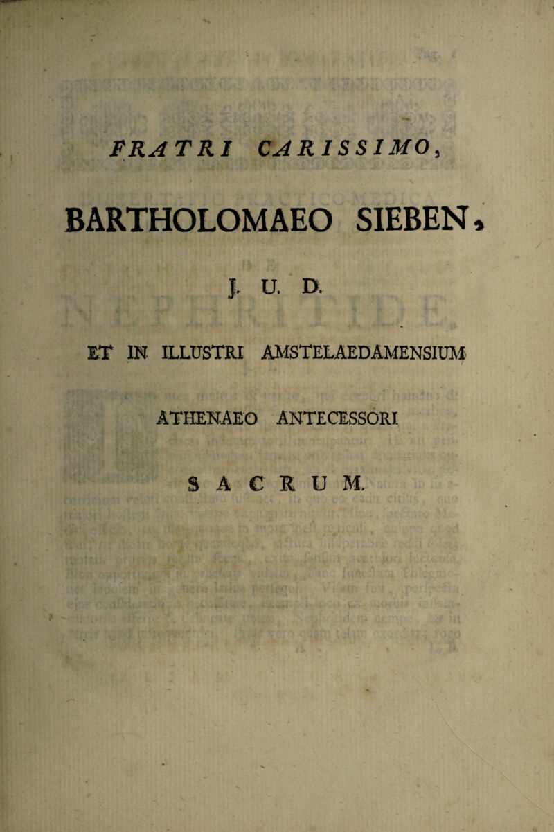 FRATRI CARISSIMO, BARTHOLOMAEO SIEBEN * J. U. D. ET IN ILLtJSTRI AMSTELAEDAMENSIUM ATHENAEO ANTECESSORI S A C R U M.