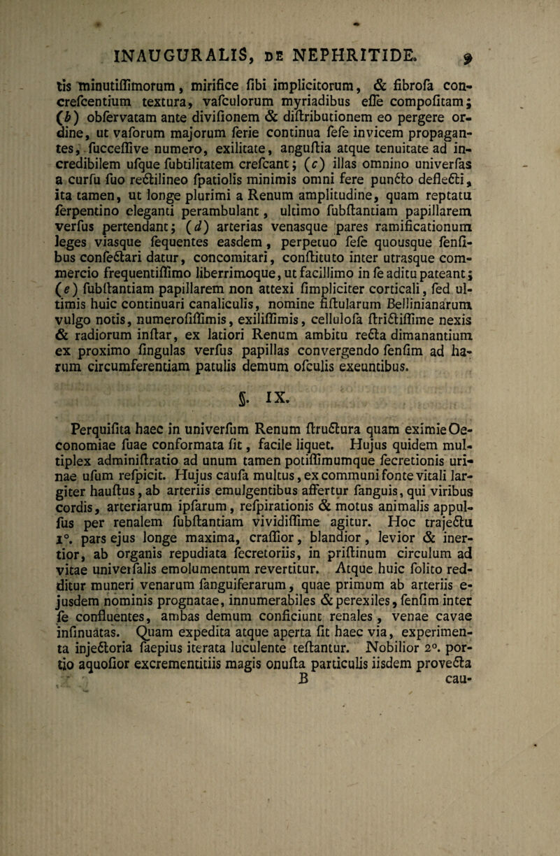 tis minutiflimorum, mirifice fibi implicitorum, & fibrofa con- crefcentium textura, vafculorum myriadibus efle compofitam; (£) obfervatam ante divifionem & diflributionem eo pergere or¬ dine, ut vaforum majorum ferie continua fefe invicem propagan¬ tes , fucceflive numero, exilitate, anguflia atque tenuitate ad in¬ credibilem ufque fubtilitatem crefcant; (c) illas omnino univerfas a curfu fuo re&ilineo fpatiolis minimis omni fere pun6to defle&i, ita tamen, ut longe plurimi a Renum amplitudine, quam reptatu ferpentino eleganti perambulant, ultimo fubflantiam papillarem verfus pertendant; (d) arterias venasque pares ramificationum leges viasque fequentes easdem , perpetuo fefe quousque fenfi- bus confe&ari datur, concomitari, conflituto inter utrasque com¬ mercio frequentiffimo liberrimoque, ut facillimo in fe aditu pateant; (e) fubllantiam papillarem non attexi (impliciter corticali, fed ul¬ timis huic continuari canaliculis, nomine fiflularum BelJinianarum vulgo notis, numerofiflimis, exiliflimis, cellulofa flridliflime nexis & radiorum inflar, ex latiori Renum ambitu re6la dimanantium, ex proximo fingulas verfus papillas convergendo fenfim ad ha¬ rum circumferentiam patulis demum ofculis exeuntibus. §. IX. Perquifita haec in univerfum Renum flru£lura quam eximie Oe¬ conomiae fuae conformata fit, facile liquet. Hujus quidem mul¬ tiplex adminiflratio ad unum tamen potiflimumque fecretionis uri¬ nae ufum refpicit. Hujus caufa multus, ex communi fonte vitali lar¬ giter hauflus, ab arteriis emulgentibus affertur fanguis, qui viribus cordis, arteriarum ipfarum, refpirationis & motus animalis appul- fus per renalem fubflantiam vividiflime agitur. Hoc traje&u i°. pars ejus longe maxima, craflior, blandior, levior & iner¬ tior, ab organis repudiata fecretoriis, in priflinum circulum ad vitae univerfalis emolumentum revertitur. Atque huic folito red¬ ditur muneri venarum fanguiferarum, quae primum ab arteriis e- jusdem nominis prognatae, innumerabiles & perexiles, fenfim inter fe confluentes, ambas demum conficiunt renales, venae cavae infinuatas. Quam expedita atque aperta fit haec via, experimen¬ ta injedloria faepius iterata luculente teflantur. Nobilior 2°. por¬ tio aquofior excrementitiis magis onufla particulis iisdem provedla R cau-