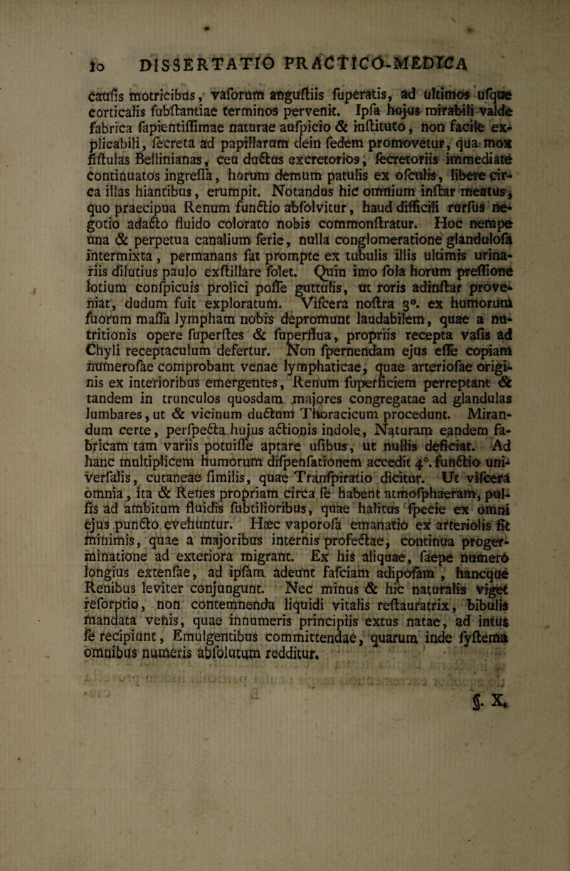 cautis motricibus, vaforum anguftiis fuperatis, ad ultimos ulque corticalis fubftantiae terminos pervenit. Ipfa hujus mirabili valde fabrica fapientiffimae naturae aufpicio & inflituto, non facile ex¬ plicabili, fecreta ad papillarum dein fedem promovetur, qua fnox fiftulas Beilinianas, ceu dufttts excretorios, fecretoriis immediate Continuatos ingrefla, horum demum patulis ex ofculis, libere pir- ca illas hiantibus, erumpit. Notandus hic omnium inftar meatus^ quo praecipua Renum funflio abfolvitur, haud difficili rarfus ne¬ gotio adafto fluido colorato nobis commonflratur. Hoc nempe tina & perpetua canalium ferie, nulla conglomeratione glandulofa intermixta, permanans fat prompte ex tubulis illis ultimis urina¬ riis dilutius paulo exftillare folet. Quin imo fola horum preffione lotium confpicuis prolici pofle guttulis, ut roris adinftar prove¬ niat, dudum fuit exploratum. Vifcera noftra 30. ex humorun* fuOrum mafla lympham nobis depromunt laudabilem, quae a nu- tritionis opere fuperftes & fuperflua, propriis recepta vafis ad Chyli receptaculum defertur. Non fpernendam ejus e fle copiam humerofae comprobant venae lymphaticae, quae arteriofae origi¬ nis ex interioribus emergentes, Renum fuperficiem perreptant & tandem in trunculos quosdam majores congregatae ad glandulas lumbares, ut & vicinum du6tum Thoracicum procedunt. Miran¬ dum certe, perfpe£la hujus a&ionis indole, Naturam eandem fa¬ bricam tam variis potuifle aptare ufibus, ut nullis deficiat. Ad hanc multiplicem humorum difpenfationem accedit 46.fun6tio uni- verfalis, cutaneae fimilis, quae Tfanfpiratio dicitur. Ut vifcera omnia, ita & Renes propriam circa fe habent atmofphaeram, pul* fr$ ad ambitum fluidis fabrilioribus, quae halitus fpecie ex omni ejus pun&o evehuntur. Haec vaporofa emanatio ex arteriolis fit minimis, quae a majoribus internis profe&ae, continua proger- minatione ad exteriora migrant. Ex his aliquae, faepe numero longius extenfae, ad ipfam adeunt fafciam adipofam , hancque Renibus leviter conjungunt. Nec minus & hic naturalis viget reforpcio, non contemnenda liquidi vitalis reftauratrix, bibulis inandata vehis, quae innumeris principiis extus natae, ad intus fe recipiunt, Emulgentibus committendae, quarum inde lyftema omnibus numeris abfolutum redditur.