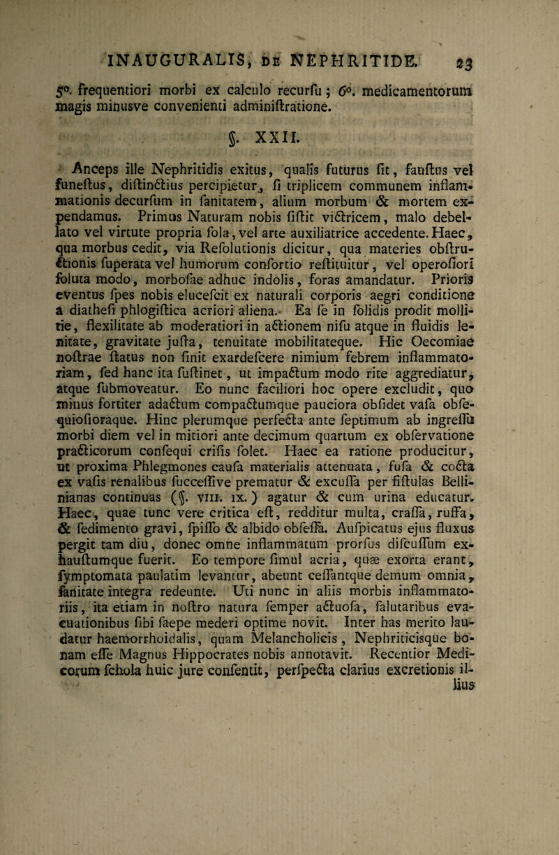 5*. frequentiori morbi ex calculo recurfu; 6°. medicamentorum magis minusve convenienti adminiflratione. §. XXII. Anceps ille Nephritidis exitus, qualis futurus fit, fanffcus vel funeflus, diftin&ius percipietur, fi triplicem communem inflam¬ mationis decurfum in fanitatem, alium morbum & mortem ex¬ pendamus. Primus Naturam nobis fiflit vi&ricem, malo debel¬ lato vel virtute propria fola,vel arte auxiliatrice accedente.Haec, qua morbus cedit, via Refolutionis dicitur, qua materies obftru- 6tionis fuperata vel humorum confortio reflituitur, vel operofiori foluta modo, morbofae adhuc indolis, foras amandatur. Prioris eventus fpes nobis elucefcit ex naturali corporis aegri conditione a diathefi phlogiftica acriori aliena.- Ea fe in folidis prodit molli¬ tie, flexilitate ab moderatiori in a&ionem nifu atque in fluidis le¬ nitate, gravitate jufia, tenuitate mobilitateque. Hic Oecomiae noflrae flatus non finit exardefcere nimium febrem inflammato¬ riam, fed hanc ita fuflinet, ut impadlum modo rite aggrediatur, atque fubmoveatur. Eo nunc faciliori hoc opere excludit, quo minus fortiter ada6lum compadlumque pauciora obfidet vafa obfe- quiofioraque. Hinc plerumque perfecla ante feptimum ab ingreflii morbi diem vel in mitiori ante decimum quartum ex obfervatione prafticorum confequi crifis folec. Haec ea ratione producitur, ut proxima Phlegmones caufa materialis attenuata, fufa & co6la ex vafis renalibus fucceflive prematur & excufla per fiflulas Belli- nianas continuas (§. vm. ix.) agatur & cum urina educatur» Haec, quae tunc vere critica eft, redditur multa, crafla, ruffa9 & fedimento gravi, fpiffo & albido obfefFa. Aufpicatus ejus fluxus pergit tam diu, donec omne inflammatum prorfus difcuflum ex- hauflumque fuerit. Eo tempore fimul acria, quas exorta erant, fymptomata paulatim levantur, abeunt ceflantque demum omnia, fanitate integra redeunte. Uti nunc in aliis morbis inflammato¬ riis, ita etiam in noflro natura femper a£luofa, falutaribus eva¬ cuationibus fibi faepe mederi optime novit. Inter has merito lau¬ datur haemorrhoidalis, quam Melancholicis, Nephriticisque bo¬ nam effe Magnus Hippocrates nobis annotavit. Recentior Medi¬ corum fchola huic jure eonfentit, perfpe&a clarius excretionis il-