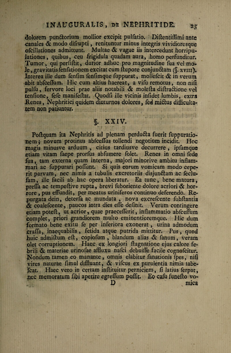 dolorem pun&orium mollior excipit pulfatio. Diflentiflimi ante canales & modo difrupti, renituntur minus integris vividioresque ofcillationes admittunt. Multae & vagae iis intercedunt horripu- lationes, quibus, ceu frigidula quadam aura, homo perfunditur. Tumor, qui perliflit, durior adhuc pro magnitudine fua vel mo¬ le, gravitatis fenfationem excitat cum ftupore conjun&am (§. xvm). Interea ille dum lenfim fenfimque fuppurat, moliefcit & in verum abit abfceflum. Hic cum altius haereat, a vifu remotus, non nifl pulfu, fervore loci prae aliis notabili & molefta diflra&ione vel tenfione, fefe manifeftat. Quodfi ille vicinis infidet lumbis, extra Renes, Nephritici quidem diuturnos dolores, fed miCtus difficultas Jtem non patiuntur. 5. XXIV. Poftquam ita Nephritis ad plenam perdufta fuerit fuppuratio- nem; novum protinus abfceffus tollendi negotium incidit. Hoc magis minusve arduum , citius tardiusve decurrere , ipfamque etiam vitam faepe prorfus abfumere folet. Renes in omni fede fua, tam externa quam interna, majori minorive ambitu inflam¬ mari ac fuppurari poflunt. Si quis eorum vomicam modo cepe¬ rit parvam, nec nimis a tubulis excretoriis disjungam ac feclu- fam, ille facili ab hac opera liberatur. Ea tunc, bene matura, preffa ac tempeftive rupta, brevi fuboriente dolore acriori & hor¬ rore , pus effundit, per meatus uriniferos continuo deferendo. Re¬ purgata dein, deterfa ac mundata , nova excrefcente fubflantia & coalefcente, paucos intra dies efle definit. Verum contingere etiam poteft, ut acrior, quae praeceflerit, inflammatio abfceflum complet, priori grandiorem multo eminentioremque. Hic dum formato bene exitu fe per inferiora exonerat, urina admodum jcrafla, inaequabilis, fetida atque putrida mittitur. Pus, quod huic admiftum eft, copiofum , blandum alias & fanum, veram olet corruptionem. Haec ex longiori flagnatione ejus calore fe¬ brili & materiae urinofae affluxu nafci debuifle facile cognofcitur. Nondum tamen eo manante., omnis elabitur fanationis fpes, nifi vires naturae fimul diffluant, & vifcus ex purulentia nimia tabe- fcat. Haec vero in certam inftituitur perniciem, fi latius ferpat, nec memoratum fibi aperire egreffum poffit. Eo cafu funefto vo- r D mica