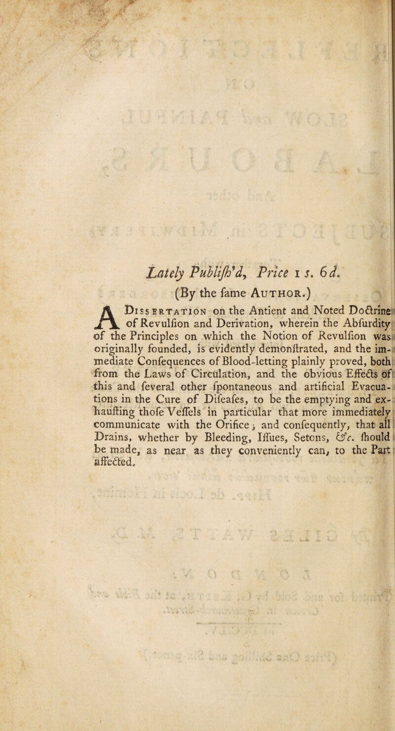 Lately Publijtil, Price is. 61 (By the fame Author.) Dissertation on the Antient and Noted Dodrine A of Revulfion and Derivation, wherein the Abfurdity of the Principles on which the Notion of Revulfion was originally founded, is evidently demonitrated, and the im< mediate Confequences of Blood-letting plainly proved, both from the Laws of Circulation, and the obvious EfFe&s of this and feveral other fpontaneous and artificial Evacua¬ tions in the Cure of Difeafes, to be the emptying and ex- haufting thofe Velfels in particular that more immediately communicate with the Orifice ■, and confequently, that all Drains, whether by Bleeding, I hues, Setcns, &c. Ihould be made, as near as they conveniently can, to the Part affedted.