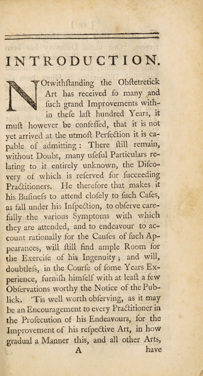 INTRODUCTION. NrOtwithftanding the Obftetretick Art has received fo many and fuch grand Improvements with¬ in thefe laft hundred Years, it muft however be confeffed, that it is not yet arrived at the utmoft Perfection it is ca¬ pable of admitting : There ftill remain, without Doubt, many ufeful Particulars re¬ lating to it entirely unknown, the Difco- very of which is referved for fucceeding Practitioners, He therefore that makes it his Bufinefs to attend clofely to fuch Cafes, as fall under his InfpeCtion, to obferve care¬ fully the various Symptoms with which they are attended, and to endeavour to ac¬ count rationally for the Caufes of fuch Ap¬ pearances, will ftill find ample Room for the Exercife of hi$ Ingenuity; and will, doubtlefs, in the Courfe of fome Years Ex¬ perience, furnifti himfelf with at leaft a few Obfervations worthy the Notice of the Pub- lick, ’Tis well worth obferving, as it may be an Encouragement to every Pradlitioner in the Profecution of his Endeavours, ior the Improvement of his refpeCtive Art, in how gradual a Manner this, and all other Arts, A have