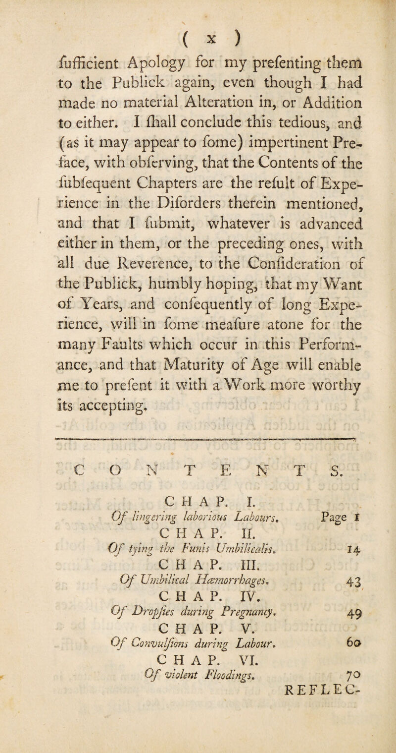 fufficient Apology for my prefentlng them to the Publick again, even though I had made no material Alteration in, or Addition to either. I fhail conclude this tedious, and (as it may appear to fome) impertinent Pre¬ face, with obfcrving, that the Contents of the fubfequent Chapters are the refult of Expe¬ rience in the Diforders therein mentioned, and that I fubmit, whatever is advanced either in them, or the preceding ones, with all due Reverence, to the Coniideration of the Publick, humbly hoping, that my Want of Years, and confequently of long Expe¬ rience, will in fome meafure atone for the many Faults which occur in this Perform¬ ance, and that Maturity of Age will enable me to prefect it with a Work more worthy its accepting. O N TEN T S. CHAP. I. Of lingering laborious Labours. Page i CHAP. II. Of tying the Funis Umbilical! 14 ° C H A P. III. Gf Umbilical Haemorrhages. 43 CHAP. IV. Of Dropjies during Pregnancy» 49 C H A P. V. Of Convuljions during Labour. 60 CHAP. VI. Of violent Floodings. 70 REFLEC-