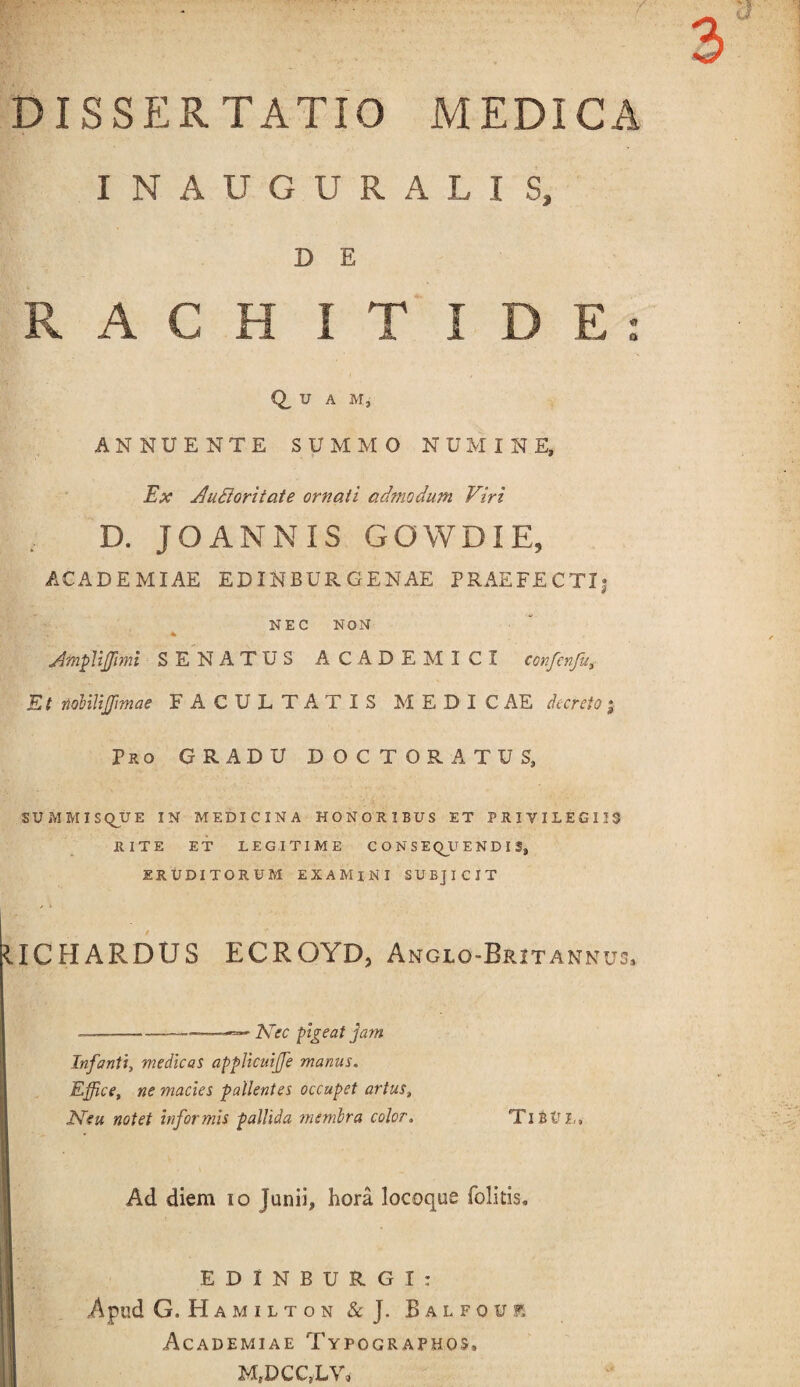 INAUGURALIS, D E RACHITIDE Q, U A M, ANNUENTE SUMMO NUMINE, Ex Ausiori tat e ornati admodum Viri D. JOANNIS GOWDIE, ACADEMIAE EDINBURGENAE PRAEFECTI} NEC NON AmpUffmi SENATUS ACADEMICI confcnfu. Et nobiliffmae FACULTATIS MEDICAE decreto; Pro GRADU DOCTORATUS, SUMMISQUE IN MEDICINA HONORIBUS ET PRIVILEGIIS RITE ET LEGITIME CONSEQUENDIS, ERUDITORUM EXAMINI SUBJICIT IICHARDUS ECROYD, Angio-Britannus, - --——Nec pigeat jam Infanti, medicas applicuiffe manus. Effice, ne macies pallentes occupet artus, Neu notet informis pallida membra color. VitVL, Ad diem io Junii, hora locoque (olitis. EDINBURGI; Apud G.Hamilton &J. Balfouf, Academiae Typographos. M,DCC,LV, * a