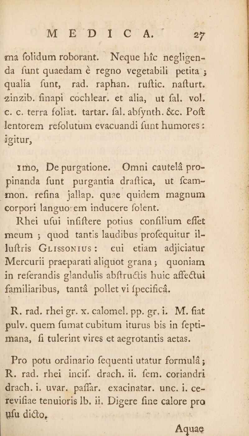 tna folidum roborant* Neque hic negligen- da lunt quaedam e regno vegetabili petita 3 qualia funt, rad. raphan. ruftic. nafturL ^inzib. fmapi cochlear, et alia3 ut fah voh c. c. terra foliat. tartar. fah abfvnth. &c. Poft lentorem refolutum evacuandi fuat humores: igitur, imo, Depurgatione. Omni cautela pro¬ pinanda funt purgantia draftica, ut fcam- mon. refina jallap. qune quidem magnum corpori languo- em inducere folent. Rhei ufui infiftere potius confilium effet meum 3 quod tantis laudibus profequitur il- luftris Glissonius : cui etiam adjiciatur Mercurii praeparati aliquot grana 3 quoniam in referandis glandulis abftrudlis huic affeftui familiaribus, tanta pollet vi fpecifica. R. rad. rhei gr. x. calomel. pp. gr. i. M. fiat pulv. quem fumat cubitum iturus bis in fepti- mana, fi tulerint vires et aegrotantis aetas. Pro potu ordinario fequenti utatur formula; R. rad. rhei incif. drach. ii. fem. coriandri drach. i. uvar. paffar. exacinatar. unc. i. ce» revifiae tenuioris Ib. ii. Digere fine calore pro pfu difto*. Aquas