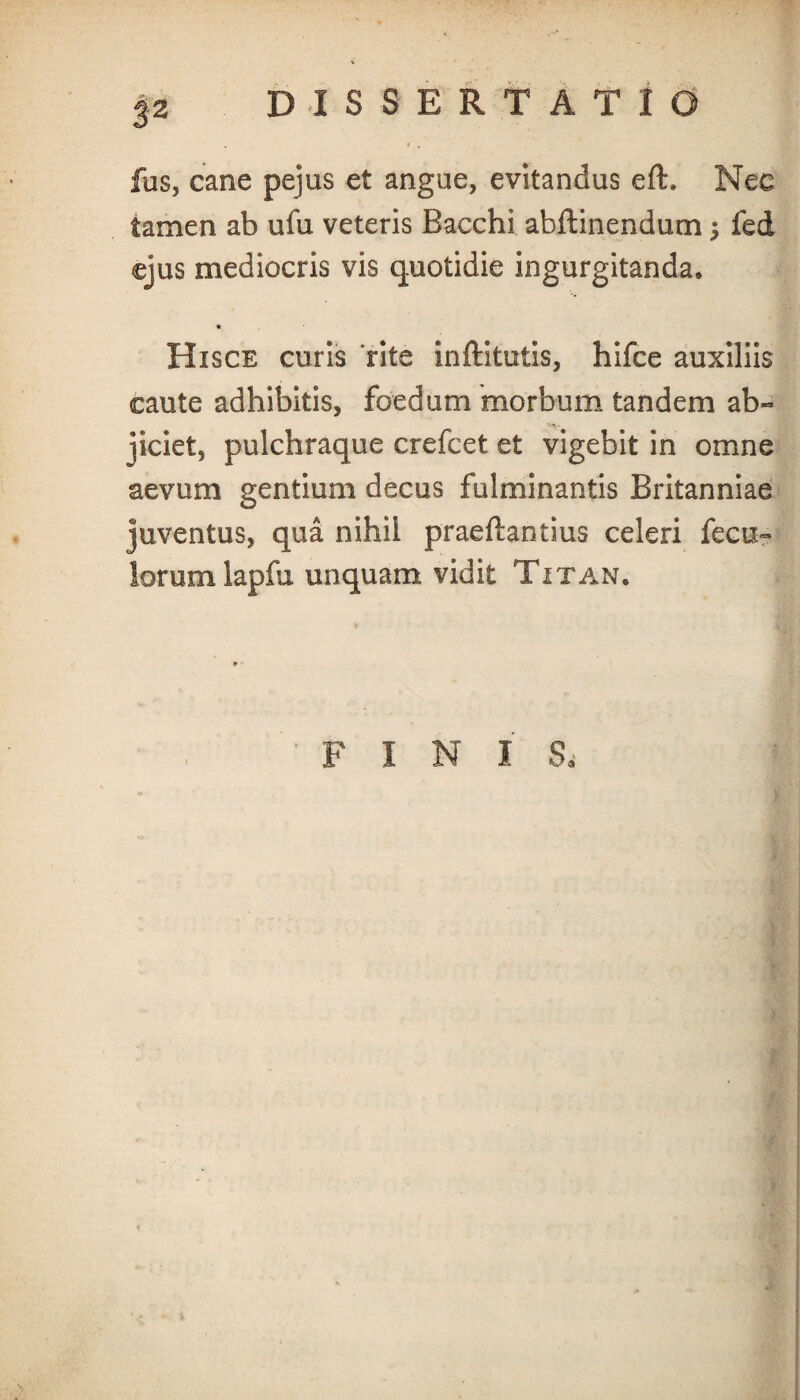 3-2 fas, cane pejus et angue, evitandus efh Nec tamen ab ufu veteris Bacchi abftinendum ; fed ejus mediocris vis quotidie ingurgitanda, * Hisce curis rite inftitutis, hifce auxiliis caute adhibitis, foedum morbum tandem ab¬ jiciet, pulchraque crefcet et vigebit in omne aevum gentium decus fulminantis Britanniae juventus, qua nihil praeftantius celeri fecu- lorum lapfa unquam vidit Titan, FINI S.