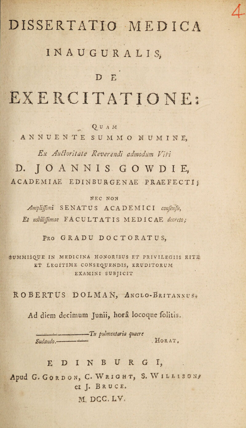 DISSERTATIO MEDICA . i i'.. X ■ '  ■ ■■ •> ; ■ . j' , iNAUGURALISj D E EXERCITATIONE; Quam ANNUENTE SUMMO NUMINE, Ex AiEloritale Reverendi admodum Viri D. JO ANNIS GOWDIE, ACADEMIAE EDINBURGENAE PRAEFECTIj NEC NON VhnpYiJJimi SENATUS ACADEMICI conferifu, Et nobilijjimae FACULTATIS MEDIC AE decreto; Pro GRADU DOCTORATUS, SUMMISQUE IN MEDICINA HONORTBUS ET PRIVILEGIIS RITE et Legitime consequendis, eruditorum EXAMINI SUBJICIT Robertus dolman, anglo-Brita*nus* Ad diem decimum Junii, horS locoque folitis, --——-———Tu pulmentaria quaere Sudando.-;. Hor A*r, EDINBURGI, Apud G.Gordon, C. Wright, S. Wilmson/ et J. Bruc M, DCC, LV,