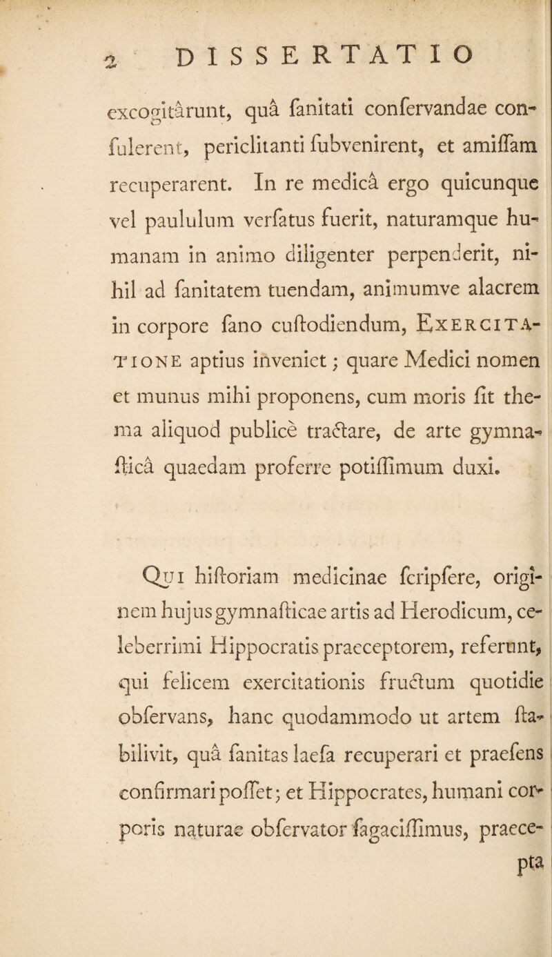 DISSERTATIO excogitarunt, qua fanitati confervandae con- fulerent, periclitanti fubvenirent, et amiffam recuperarent. In re medica ergo quicunque vel paululum verfatus fuerit, naturamque hu¬ manam in animo diligenter perpenderit, ni¬ hil ad fanitatem tuendam, animumve alacrem in corpore fano cuftodiendum, Exercita¬ tione aptius inveniet; quare Medici nomen et munus mihi proponens, cum moris fit the¬ ma aliquod publice tradare, de arte gymna- fiica quaedam proferre potiffimum duxi* Qui hiftoriam medicinae fcripfere, origi¬ nem hujusgymnafticae artis ad Herodicum, ce¬ leberrimi Hippocratis praeceptorem, referunt, qui lelicem exercitationis frudum quotidie pbfervans, hanc quodammodo ut artem fta- bilivit, qua fanitas laefa recuperari et praefens confirmari pofTet; et Hippocrates, humani cor¬ poris naturae obfervator fagaciffimus, praece¬ pta