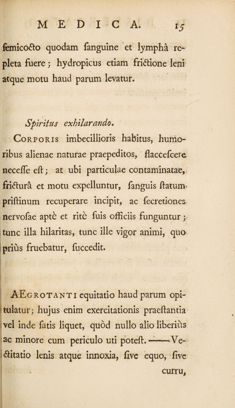 femico&o quodam fanguine et lympha re¬ pleta fuere; hydropicus etiam fri&ione leni atque motu haud parum levatur. Spiritus exhilarando• Corporis imbecillioris habitus, humo¬ ribus alienae naturae praepeditos, flaceefcere necefle eft; at ubi particulae contaminatae, fri&ura et motu expelluntur, fanguis flatum priftinum recuperare incipit, ac fecretiones nervofae apte et rite fuis officiis funguntur; i tunc illa hilaritas, tunc ille vigor animi, quo ; prius fruebatur, fuccedit. AEgrotanti equitatio haud parum opi¬ tulatur; hujus enim exercitationis praedantia | vel inde fatis liquet, quod nullo alio liberius ac minore cum periculo uti poteft. —Ve- i ^litatio lenis atque innoxia, flve equo, five , curru,