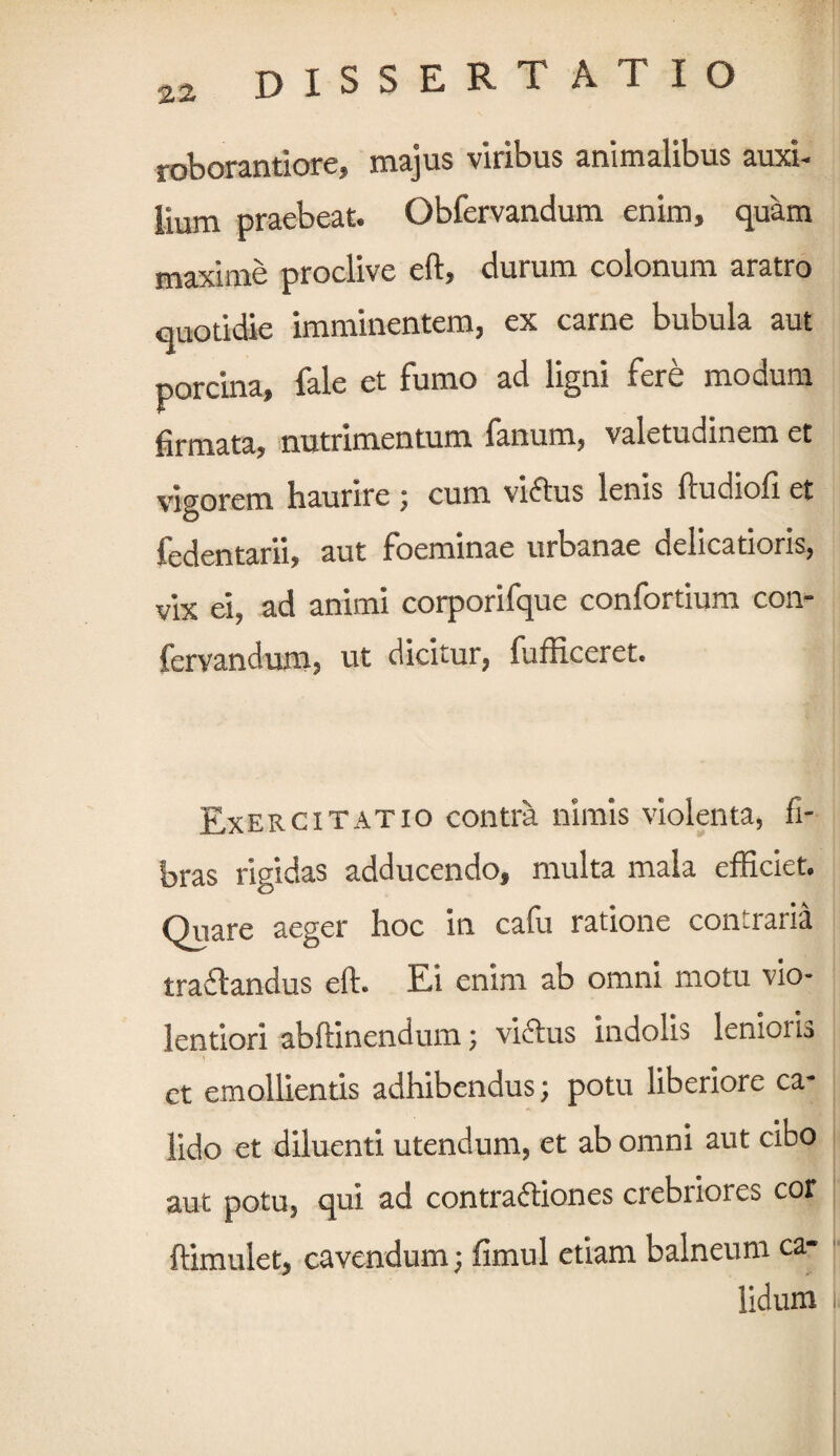 roborantiore, majus viribus animalibus auxi- lium praebeat. Obfervandum enim, quam maxime proclive eft, durum colonum aratro quotidie imminentem, ex carne bubula aut porcina, fale et fumo ad ligni fere modum firmata, nutrimentum fanum, valetudinem et vigorem Haurire ; cum victus lenis ftudiofi et fedentarii, aut foeminae urbanae delicatioris, vix ei, ad animi corporifque confortium con- fervandum, ut dicitur, fufficeret. Exercitatio contra nimis violenta, fi¬ bras rigidas adducendo, multa mala efficiet. Quare aeger hoc in cafu ratione contraria traii ancius eft. Ei enim ab omni motu vio¬ lentiori abftinendum; victus indolis lenioris ct emollientis adhibendus; potu liberiore ca¬ lido et diluenti utendum, et ab omni aut cibo aut potu, qui ad contractiones crebriores cor ftimulet, cavendum; fimul etiam balneum ca¬ lidum