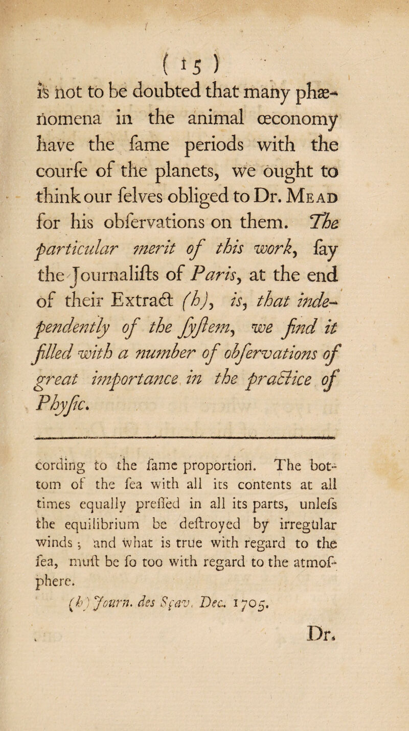 is hot to be doubted that many phe¬ nomena in the animal ceconomy have the fame periods with the couiTe of the planets, we ought to think our felves obliged to Dr. Mead for his obfervations on them. ‘The. particular merit of this work, lay the Jo urnal ills of Paris, at the end of their Extract (h), is, that inde¬ pendently of the fyftem, we fnd it filed with a number of Gbfervations of great importance in the pratlice of Phyfic. cording io the fame proportion. The bot- tom of the fea with all its contents at all times equally prefFed in all its parts, unlefs the equilibrium be deftroyed by irregtilar winds •, and what is true with regard to the fea, mull be fo too with regard to the atmof* phere. [h ) Journ. des Sfav, Dec. 1705. s Dr,