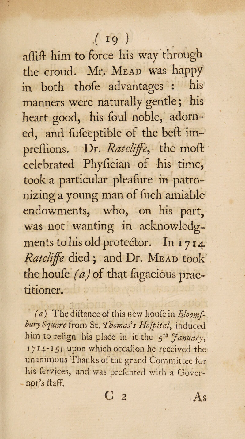 •( x9 ) afiift him to force his way through the croud. Mr. Mead was happy in both thofe advantages : his manners were naturally gentle; his heart good, his foul noble, adorn¬ ed, and fufceptible of the beft im- preffions. Dr. Rat cliffthe moll celebrated Phylician of his time, took a particular pleafure in patro¬ nizing a young man of fuch amiable endowments, who, on his part, was not wanting in acknowledg¬ ments to his old protestor. In 1714 Rat cliffe died; and Dr. Mead took the houfe (a) of that fagacious prac¬ titioner. (a) The diftance of this new houfe in Bloomf- bury Square from St. Thomas's Hofyital, induced him to refign his place in it the 5th January, 1714-15; upon which occafion he received the unanimous Thanks of the grand Commi ttee for his fervjces, and was prefented with a Gover¬ nor’s flaff. c 2 As