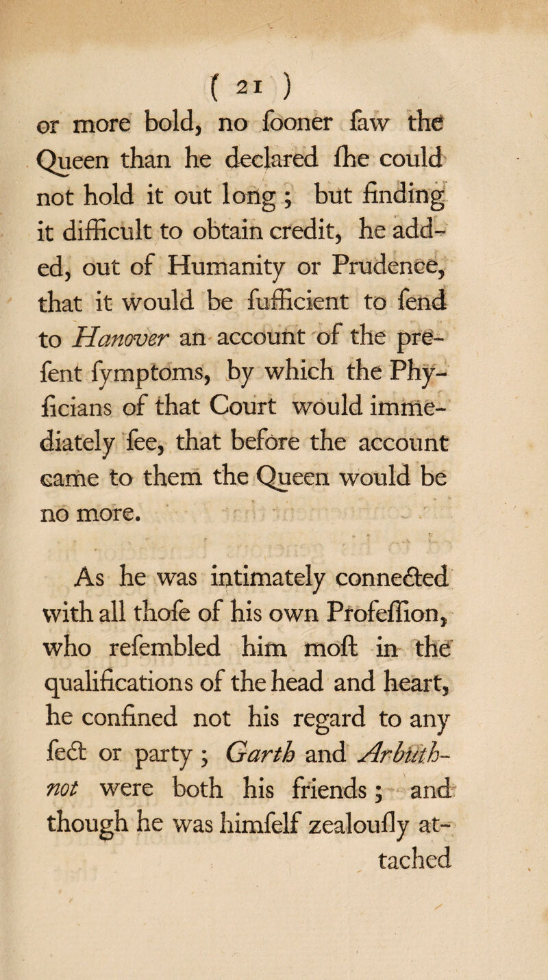 or more bold, no fooner faw the Queen than he declared fhe could not hold it out long ; but finding it difficult to obtain credit, he add¬ ed, out of Humanity or Prudence, that it would be fufficient to fend to Hanover an account of the pre- fent fymptoms, by which the Phy- ficians of that Court would imme¬ diately fee, that before the account came to them the Queen would be no more. ft t As he was intimately connected with all thofe of his own Profeflion, who refembled him moll in the qualifications of the head and heart, he confined not his regard to any fedt or party ; Garth and Arbtith- not were both his friends; and though he was himfelf zealoufly at¬ tached