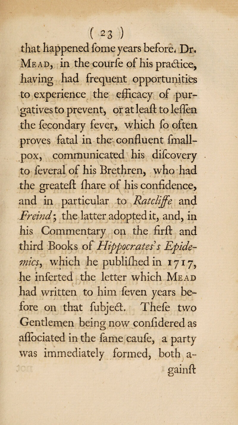 that happened fome years before. Dr. Mead, in the courfe of his practice, having had frequent opportunities to experience the efficacy of pur¬ gatives to prevent, or at leaf! to leflen the fecondary fever, which fo often, proves fatal in the confluent fmall- pox, communicated his difcovery ■ to feveral of his Brethren, who had * the greatefl; fhare of his confidence, and in particular to Ratcliffe and Freind % the latter adopted it, and, in his Commentary on the fir ft and third Books of Hippocrates’s Epide¬ mics, which he publifhed in 1717, he inferted the letter which Mead had written to him feven years be¬ fore on that fubjedt. Thefe two Gentlemen being now confidered as aflociated in the fame caufe, a party was immediately formed, both a- gainft