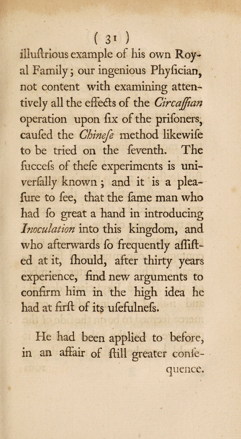 illuilrious example of his own Roy¬ al Family; our ingenious Phyfician, not content with examining atten¬ tively all the effects of the Circajftan operation upon fix of the prifoners} caufed the Ghinefe method likewife to be tried on the feventh. The fuccefs of thefe experiments is uni- verlally known; and it is a plea- fure to fee, that the fame man who had fo great a hand in introducing Inoculation into this kingdom, and who afterwards fo frequently aflift- ed at it, fhould, after thirty years experience, find new arguments to confirm him in the high idea he had at firft of its ufefulnefs. * He had been applied to before, in an affair of Hill greater conie- quence.