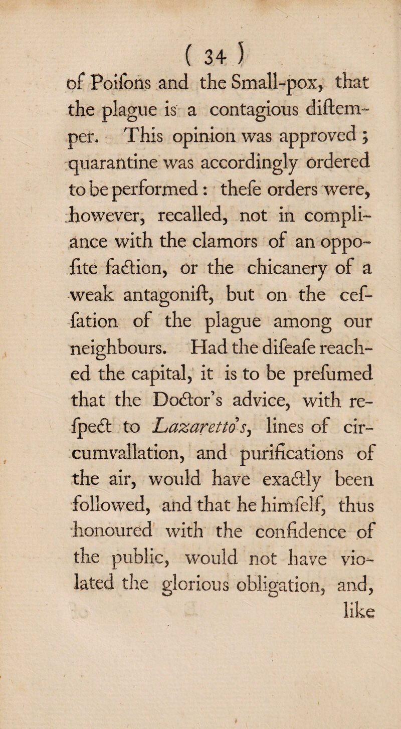 of Poifons and the Small-pox, that the plague is a contagious diftem- per. This opinion was approved ; quarantine was accordingly ordered to be performed: thefe orders were, however, recalled, not in compli¬ ance with the clamors of an oppo- fite faction, or the chicanery of a weak antagonift, but on the cef- fation of the plague among our neighbours. Had the difeafe reach¬ ed the capital, it is to be prefumed that the Debtor’s advice, with re- fpect to Lazaretto s, lines of cir- cumvallation, and purifications of the air, would have exabtly been followed, and that he himfelf, thus honoured with the confidence of the public, wrould not have vio¬ lated tire glorious obligation, and, like