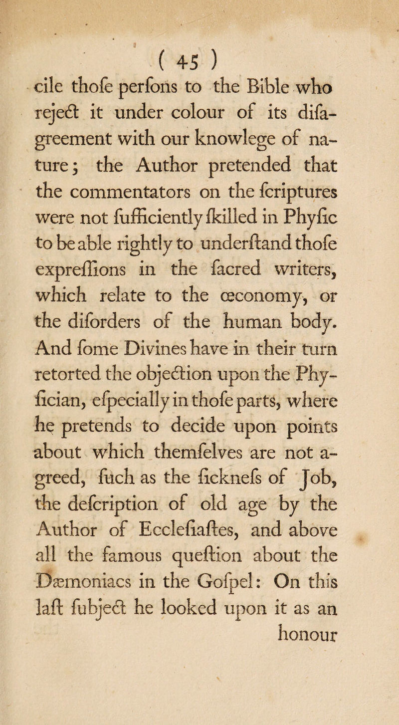3 ( 45 ) cile thofe perfons to the Bible who reject it under colour of its difa- greement with our knowlege of na¬ ture; the Author pretended that the commentators on the fcriptures were not fufficiently ikilled in Phyfic to be able lightly to underftand thofe expreftlons in the facred writers, which relate to the ceconomy, or the diforders of the human body. And fome Divines have in their turn retorted the objection upon the Phy- fician, efpecially in thofe parts, where he pretends to decide upon points about which themfelves are not a- greed, fuch as the ftcknefs of Job, the defcription of old age by the Author of Eccleftaftes, and above all the famous qu eft ion about the Demoniacs in the Gofpel: On this laft fubjedl he looked upon it as an honour
