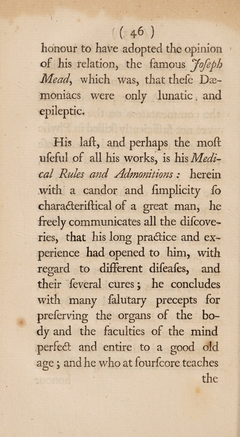 ) ( 46 ) honour to have adopted the opinion of his relation, the famous 'Jofeph Mead, which was, that thefe De¬ moniacs were only lunatic. and epileptic. His laft, and perhaps the moft ufeful of all his works, is his Medi¬ cal Rules and Admonitions : herein with a candor and limplicity fo charadteriftical of a great man, he freely communicates all the difcove- ries, that his long practice and ex¬ perience had opened to him, with regard to different difeafes, and their feveral cures; he concludes with many falutary precepts for preferving the organs of the bo¬ dy and the faculties of the mind perfect and entire to a good old age; and he who at fourfcore teaches the