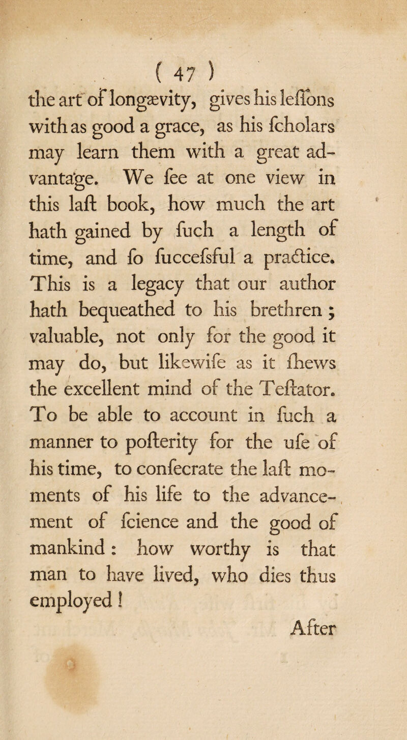 the art of longevity, gives his leffons with as good a grace, as his fcholars may learn them with a great ad¬ vantage. We fee at one view in this laft book, how much the art hath gained by fuch a length of time, and fo fuccefsful a practice. This is a legacy that our author hath bequeathed to his brethren; valuable, not only for the good it may do, but likewife as it fhews the excellent mind of the Teftator. To be able to account in fuch a manner to pofterity for the ufe of his time, to confecrate the laft mo¬ ments of his life to the advance¬ ment of fcience and the good of mankind: how worthy is that man to have lived, who dies thus employed! After
