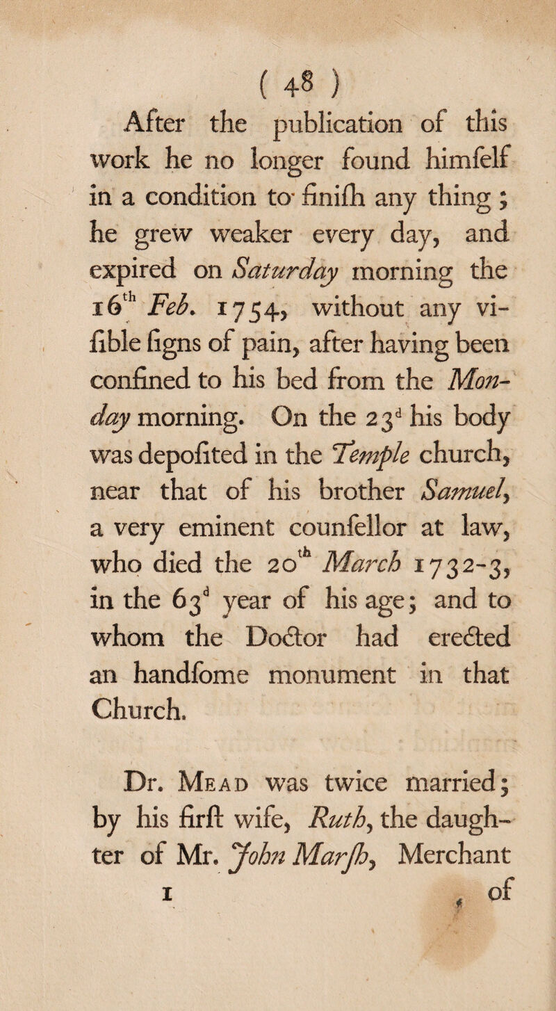 ( 4® ) After the publication of this work he no longer found himfelf in a condition to- finifh any thing ; he grew weaker every day, and expired on Saturday morning the 16th jFeb. 1754, without any vi¬ able figns of pain, after having been confined to his bed from the Mon¬ day morning. On the 23d his body was depofited in the 'Temple church, near that of his brother Samuel, a very eminent counfellor at law, who died the 20th March 1732-3, in the 63d year of his age; and to whom the Do&or had eredted an handfome monument in that Church. Dr. Mead was twice married; by his firft wife, Ruth, the daugh¬ ter of Mr. John Marjh, Merchant