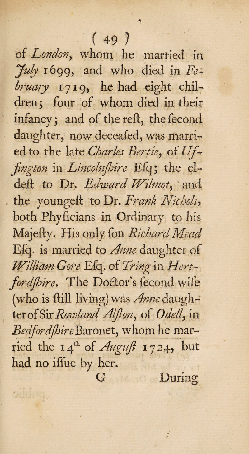 ( +9 ) of London, whom he married in July 1699, and who died in Fe¬ bruary 1719, he had eight chil¬ dren: four of whom died in their ^ * infancy; and of the reft, the fecond daughter, now deceafed, was marri¬ ed to the late Charles Bertie, of Uf- jington in Lincolnfhire Efq; the el- deft to Dr. Edward Wilmot, and , the youngeft to Dr. Frank Nichols', both Phyftcians in Ordinary to his Majefty. His only fon Richard Mead Efq. is married to Anne daughter of William Gore Efq. of Bring in Hert- fordjhire. The Doctor’s fecond wife (who is ftill living) was Anne daugh¬ ter of Sir Rowland Alflon, of Odell, in Bedfordfhire Baronet, whom he mar¬ ried the 14th of Augujl 1724, but had no iffue by her. G During
