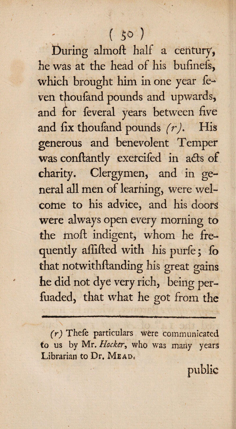 ( f>° ) During almoft half a century*, lie was at the head of his bufinefs, which brought him in one year fe- ven thoufand pounds and upwards, and for feveral years between five and fix thoufand pounds (r). His generous and benevolent Temper was conflantly exercifed in adfs of charity. Clergymen, and in ge¬ neral all men of learning, were wel¬ come to his advice, and his doors were always open every morning to the moft indigent, whom he fre¬ quently aflifted with his purfe; fb that notwithftanding his great gains he did not dye very rich, being per- fuaded, that what he got from the (r) Thefe particulars were communicated to us by Mr, Hockcr, who was many years Librarian to Dr. Mead*