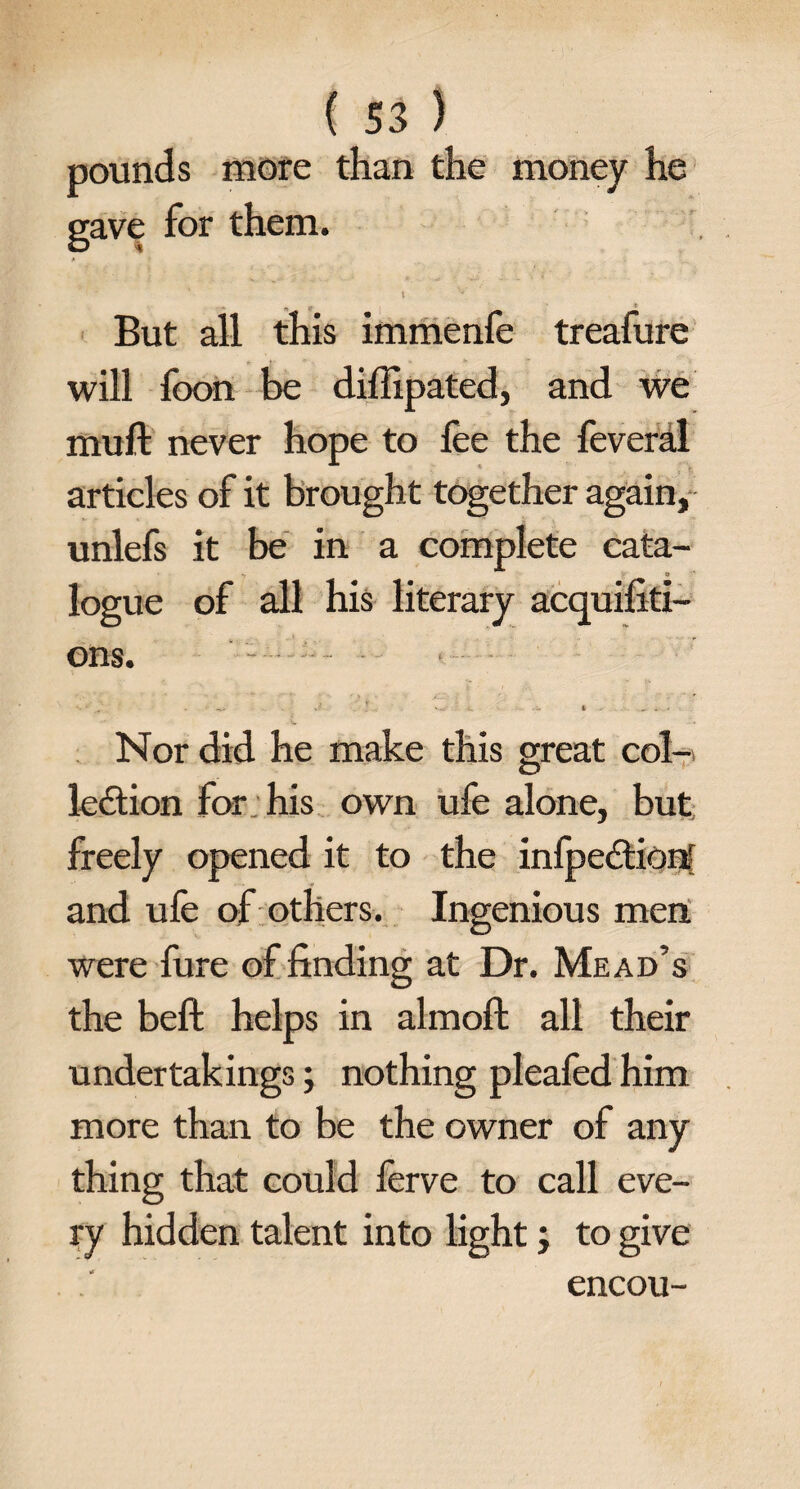 pounds more than the money he gave for them. \ But all this immenfe treafure will foon be diffipated, and we muft never hope to fee the feveral articles of it brought together again, unlefs it be in a complete cata- logue of all his literary acquifiti- ons. • . ■ J l '-.v -- * ^ . Nor did he make this great col-> ledtion for his own ufe alone, but freely opened it to the infpedtion! and ufe of others. Ingenious men were fure of finding at Dr. Mead’s the beft helps in almoft all their undertakings; nothing pleafed him more than to be the owner of any thing that could ferve to call eve¬ ry hidden talent into light; to give encou-