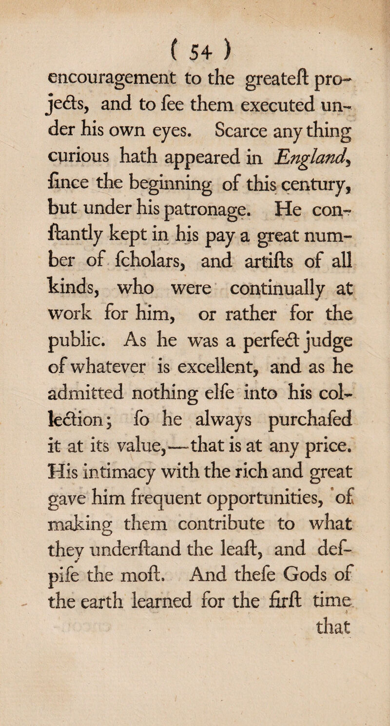 encouragement to the greatefl: pro¬ jects, and to fee them executed un¬ der his own eyes. Scarce any thing curious hath appeared in England, fince the beginning of this century, but under his patronage. He con- ftantly kept in his pay a great num¬ ber of fcholars, and artifts of all kinds, who were continually at work for him, or rather for the public. As he was a perfect judge of whatever is excellent, and as he admitted nothing elfe into his col¬ lection; fo he always purchafed it at its value,—that is at any price. His intimacy with the rich and great gave him frequent opportunities, of making them contribute to what thev underftand the leaf!, and def- pife the molt. And thefe Gods of the earth learned for the firft time ... * » ' $ that