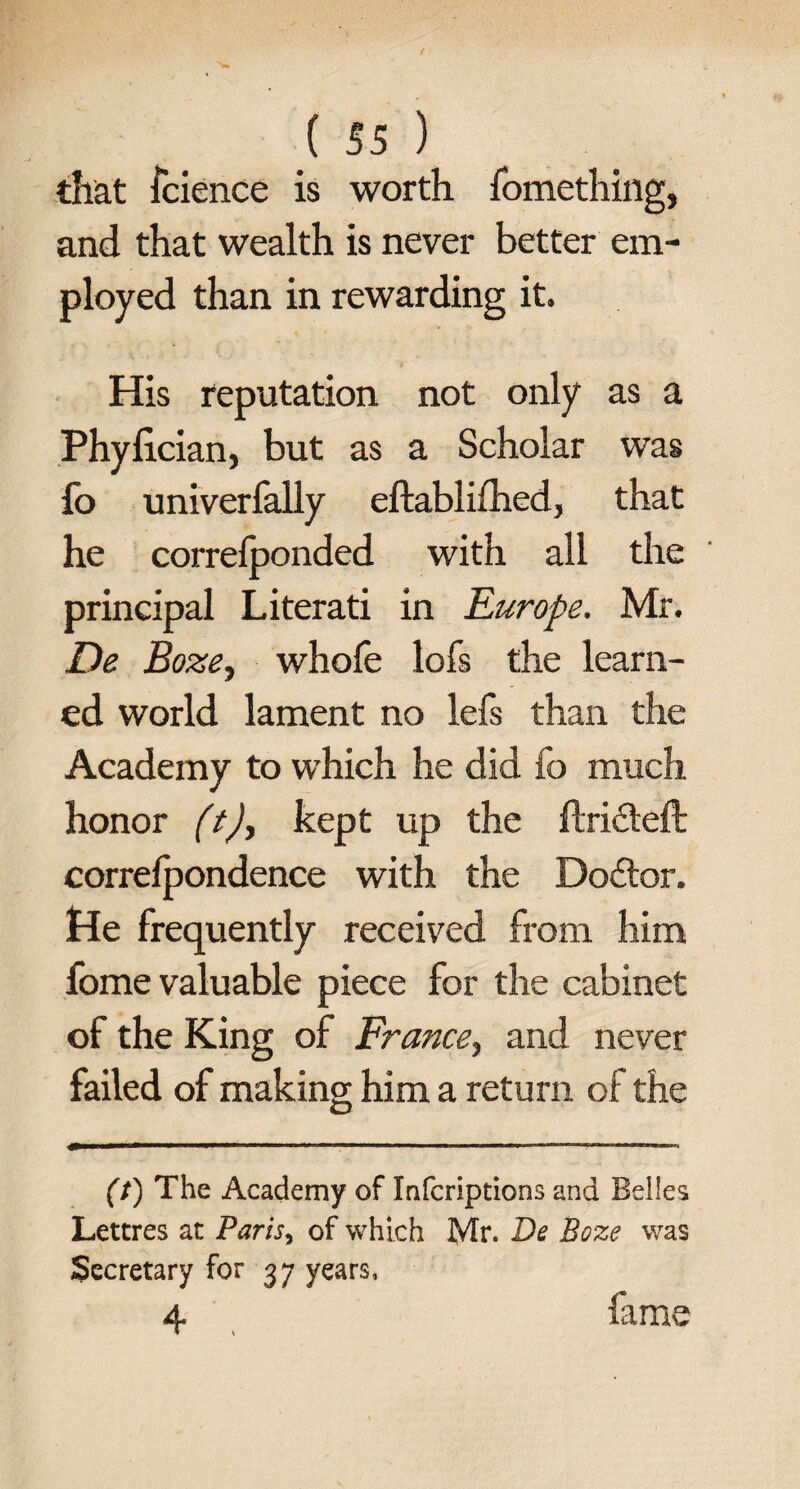 that icience is worth fomething, and that wealth is never better em¬ ployed than in rewarding it. His reputation not only as a Phylician, but as a Scholar was fo univerfally eftablifhed, that he correfponded with all the principal Literati in Europe. Mr. De Boze, whofe lofs the learn¬ ed world lament no lefs than the Academy to which he did fo much honor (t), kept up the ftri&eft correfpondence with the Doctor. He frequently received from him fome valuable piece for the cabinet of the King of France, and never failed of making him a return of the (t) The Academy of Inscriptions and Belles Lettres at Paris, of which Mr. Be Boze was Secretary for 37 years, 4 fame