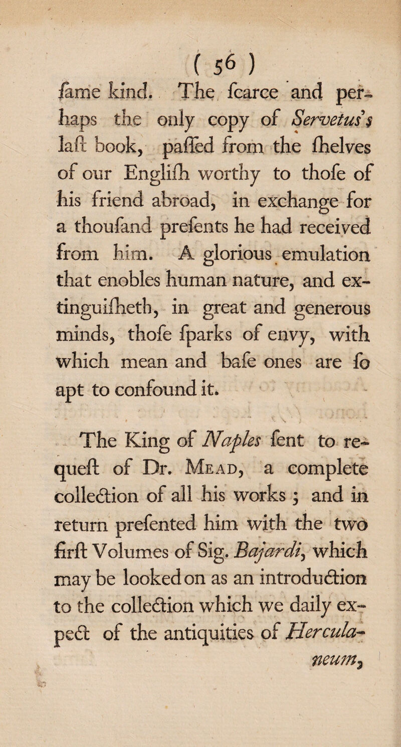 lame kind. The fcarce and per¬ haps the only copy of Servetuss lafl book, palled from the fhelves of our Englifh worthy to thofe of his friend abroad, in exchange for a thoufand prefents he had received from him. A glorious emulation that enobles human nature, and ex- tinguilhetb, in great and generous minds, thofe fparks of envy, with which mean and bafe ones are fo apt to confound it. *7 .< 1 ' v } \ V The King of Naples fent to re- queft of Dr. Mead, a complete collection of all his works ; and in return prefented him with the two firft Volumes of Sig. Bajardi, which may be looked on as an introduction to the collection which we daily ex- peCt of the antiquities of Hercula¬ neum,