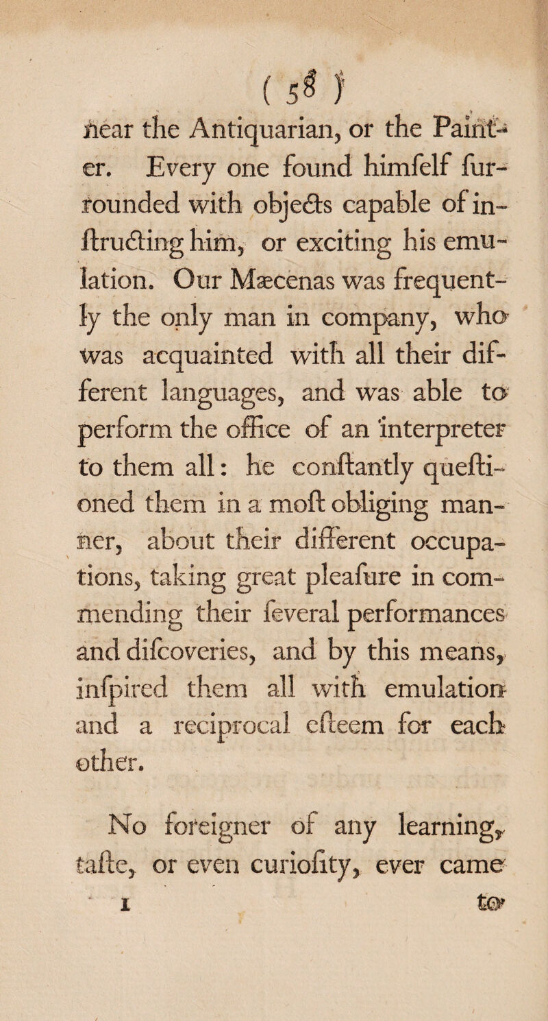 C$ f near the Antiquarian, or the Paint¬ er. Every one found himfelf fur- founded with objects capable of in- ftrudting him, or exciting his emu¬ lation. Our Maecenas was frequent¬ ly the only man in company, who was acquainted with all their dif¬ ferent languages, and was able to perform the office of an interpreter to them all: he conftantly quefti- oned them in a moft obliging man¬ ner, about their different occupa¬ tions, taking great pleafure in com¬ mending their feveral performances and difcoveries, and by this means, infpired them all with emulation and a reciprocal efieem for each other. No foreigner oi any learning, talle, or even curiofity, ever came
