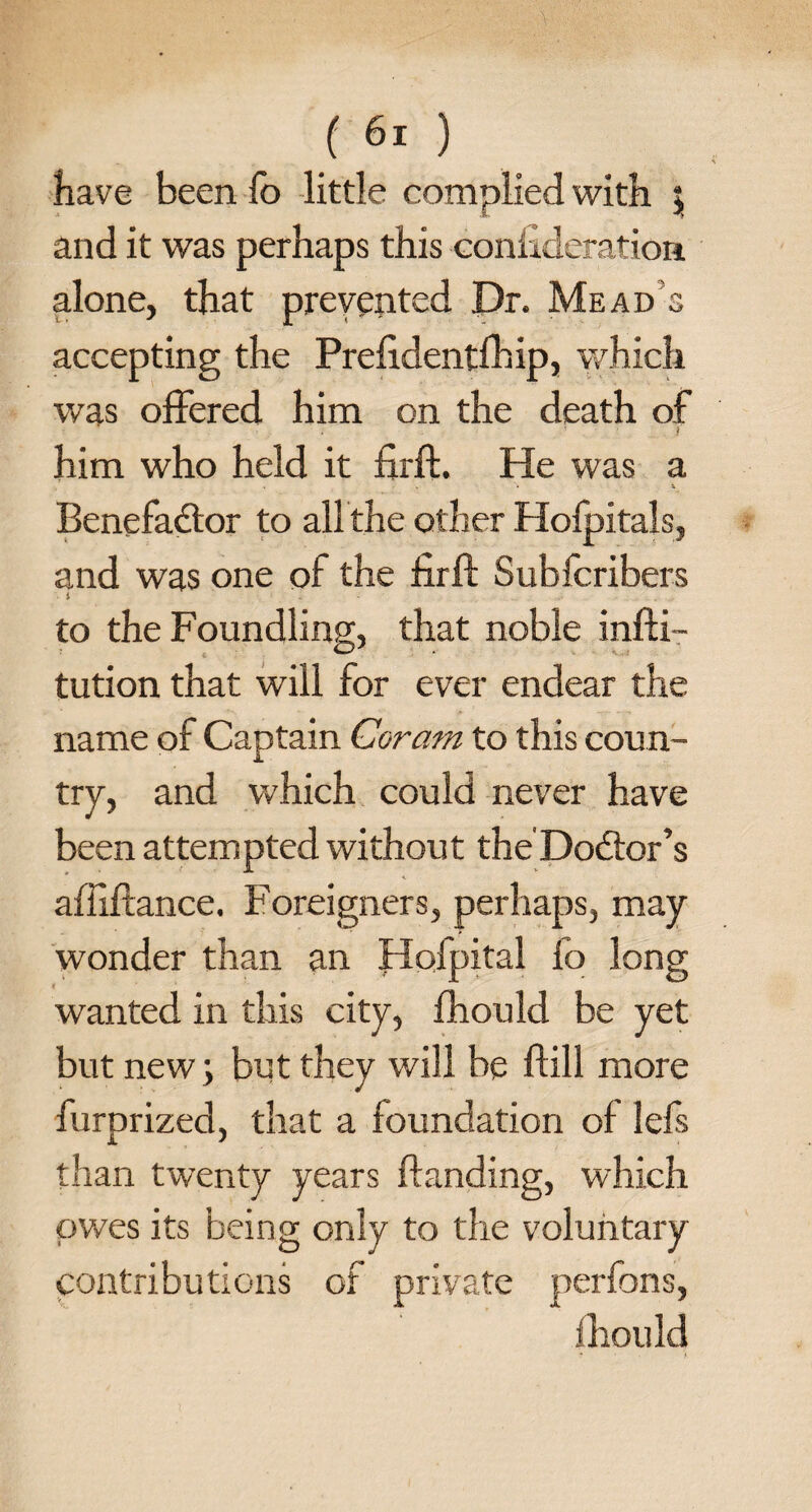 4; have been fo little complied with | and it was perhaps this coniideration alone, that prevented Dr. Mead’s accepting the Prefidentfhip, which was offered him on the death of him who held it firft. He was a . . • i Benefactor to allthe other Holpitals, and was one of the firft Subfcribers i to the Foundling, that noble infti- tution that will for ever endear the name of Captain Coram to this coun¬ try, and which could never have been attempted without the Doctor’s afliftance. Foreigners, perhaps, may wonder than an Hofpital fo long wanted in this city, fhould be yet but new; but they will be ftill more furprized, that a foundation ot lefs than twenty years handing, which owes its being only to the voluntary contributions of private perfons, fhould