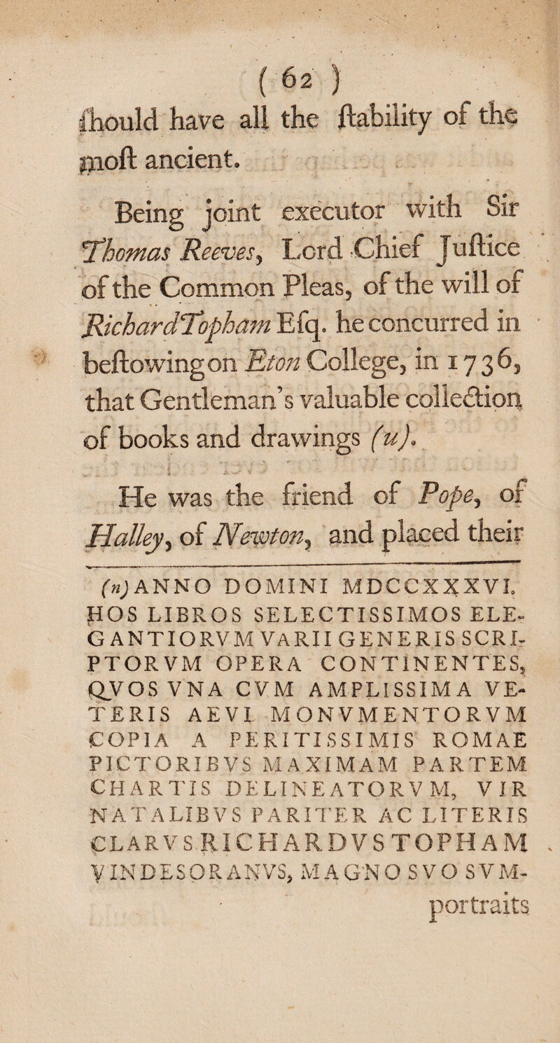 should have all the liability ol the poll ancient. Being joint executor with Sir 'Thomas Reeves, Lord Chief Juftice of the Common Pleas, of the will of RichardTopham Efq. he concurred in bellowing on Eton College, in 1736, that Gentleman’s valuable colledion of books and drawings (u). He was the friend of Pope, of Halley, of Newton, and placed their ANNO DOMINI MDCCXXXVI. HOS LIBROS SELECTISSIMOS ELE- GANTIORVMVARII GENERIS SCRI- PTORVM OPERA CONT1NENTES, QVOS VN A CVM AMPLISSIM A VE- TERIS AEVI MONVMENTORVM COP1A A PERITISSIMIS ROMAE PICTORIBVS MAXIMAM PARTEM CHAR TIS DELINEATORV M, VIR NATALIBVS PA RITE R AC LITERIS CLARVS RICHARD VS TOPH AM VINDESOR ANVS, MAG'NO SVO SVM- portraits