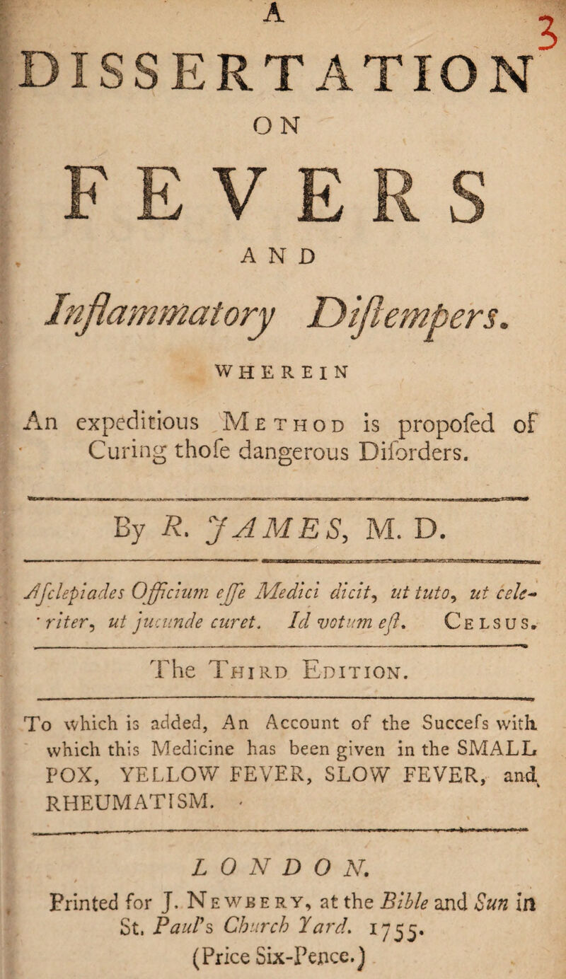 A . 5 ISSERTATIO ON FEVERS AND Inflammatory JDiflempers. WHEREIN An expeditious Method is propofed of Curing thofe dangerous Diforders. By R. JAMES, M. D. Jfclepiades Ojflcium ejfle Medici dicit, ut tuto, ut cele- ' riter9 ut jucunde curet. Id votum efl. Cels us. The Third Edition. To which is added, An Account of the Succefs with, which this Medicine has been given in the SMALL POX, YELLOW FEVER, SLOW FEVER, and RHEUMATISM. * LONDON. / Printed for J. Newbery, at the Bible and Sun in St. Pauls Church Yard. 1755. (Price Six-Pence.)