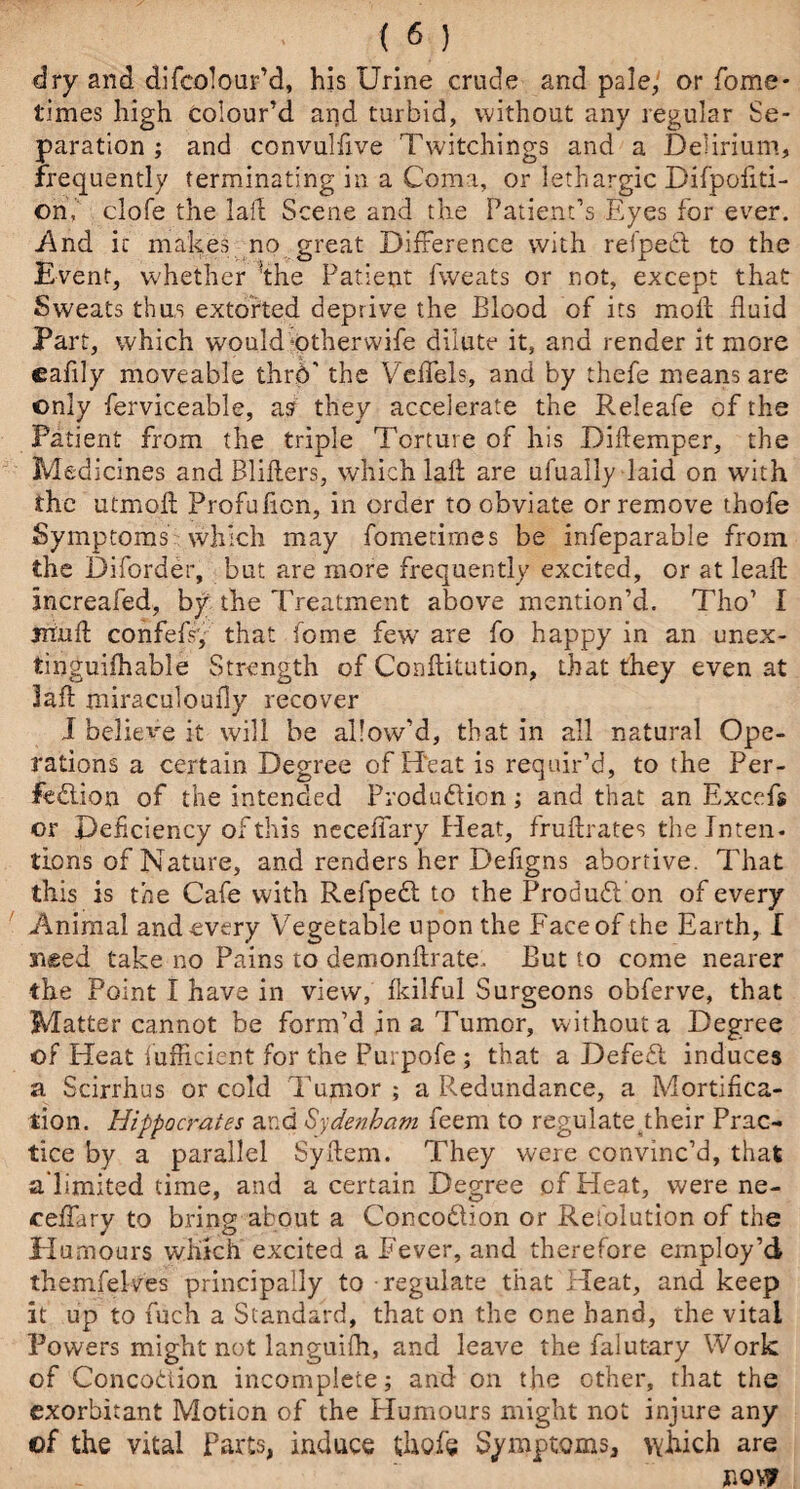 dry and. difcolour’d, his Urine crude and pale, or fome- times high colour’d and turbid, without any regular Se¬ paration ; and convulfive Twitchings and a Delirium, frequently terminating in a Coma, or lethargic Difpofiti- ©n,v clofe the laid Scene and the Patient’s Eyes for ever. .And it makes no great Difference with refpeCl to the Event, whether the Patient fweats or not, except that Sweats thus extorted deprive the Blood of its mod fluid Part, which would otherwife dilute it, and render it more cafily moveable thrd' the Veffels, and by thefe means are only ferviceable, a s they accelerate the Releafe of the Patient from the triple Torture of his Diffemper, the Medicines andBliflers, which laft are ufually laid on with the utmofl Profuficn, in order to obviate or remove thofe Symptoms which may fometirnes be infeparable from the Diforder, but are more frequently excited, or at lead: increafed, by the Treatment above mention’d. Tho’ I mud; confefs, that home few are fo happy in an unex- tinguifhable Strength of Conflitution, that they even at Jafl miraculoufly recover I believe it will be allow’d, that in all natural Ope¬ rations a certain Degree of Heat is requir’d, to the Per¬ fection of the intended Production; and that an Exccfs or Deficiency of this neceiTary Heat, fruflrates the Jnten. lions of Nature, and renders her Defigns abortive. That this is the Cafe with RefpeCt to the ProduCt on of every Animal and every Vegetable upon the Face of the Earth, I sued take no Pains to demonflrate. But to come nearer the Point I have in view, fkilful Surgeons obferve, that Matter cannot be form’d in a Tumor, without a Degree of Heat iufficient for the Purpofe ; that a DefeCt induces a Scirrhus or cold Tumor ; a Redundance, a Mortifica¬ tion. Hippocrates and Sydenham feem to regulate their Prac¬ tice by a parallel Sydem. They were convinc’d, that a'limited time, and a certain Degree of Heat, were ne- ceffary to bring about a ConcoClion or Resolution of the Humours which excited a Fever, and therefore employ’d themfelves principally to regulate that Heat, and keep it up to fuch a Standard, that on the one hand, the vital Powers might not languifh, and leave the falutary Work of Concobtion incomplete; and on the other, that the exorbitant Motion of the Humours might not injure any of the vital Parts, induce thofe Symptoms, which are now