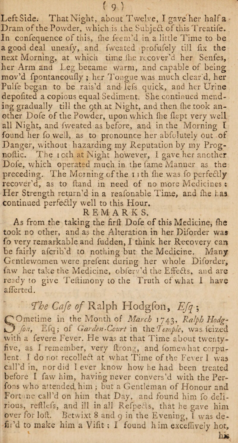 LeftSide. That Night, about Twelve, I gave her half a Dram of the Powder, which is the Subject of this Treatife. In confequence of this, flie feem’d in a little Time to be a good deal uneafy, and fweated profufely till fix the next Morning, at which time lhe recover’d her Senfes, her Arm and Leg became warm, and capable of being mov’d fpontaneoufly ; her Tongue was much clear'd, her Pulfe began to be rais’d and lefs quick, and her Urine depofited a copious equal Sediment. She continued mend¬ ing gradually till the 9th at Night, and then (he took an¬ other Dofe of the Powder, upon which lhe flept very well all Night, and fweated as before, and in the Morning I found her fo well, as to pronounce her abfolutely out of Danger, without hazarding my Reputation by my Prog- noftic. The 1 oth. at Night however, I gave her another Dofe, which operated much in the fame Manner as the preceding. The Morning of the 11 th fhe was fo perfedlly recover’d, as to hand in need of no more Medicines ; Her Strength return’d in a reafonable Time, ar.d fhe has continued perfectly well to this Hour. REMARKS. As from the taking the firft Dofe of this Medicine, fhe took no other, and as the Alteration in her Diforder was fo very remarkable and fudden, I think her Recovery can be fairly afcrib’d to nothing but the Medicine. Many Gentlewomen were prefent during her whole Diforder, law her take the Medicine, obferv’d the Effedls, and are ready to give Teftimony to the Truth of what 1 have afferted. The Cafe of Ralph Hodgfon, Efq ; SOmetime in the Month of March 1743, Ralph Hodg* fon, Efq; of Garden-Court in the Temple, was ieized with a fevere Fever. He was at that Time about twenty- five, as I remember, very ftrong, and fomewhat corpu¬ lent I do not recolleft at what Time of the Fever 1 was call’d in, nor did lever know how he had been treated before I faw him, having never convers’d with the Per- fons who attended him ; but a Gentleman of Honour and Fort me call’d on him that Day, and found him fo deli¬ rious, reftlefs, and ill in all Refpefls, that he gave him over for loft. Betwixt 8 and 9 in the Evening, l was de- fir’d to make him a Vifit ; I found him excelhvely hot, lik