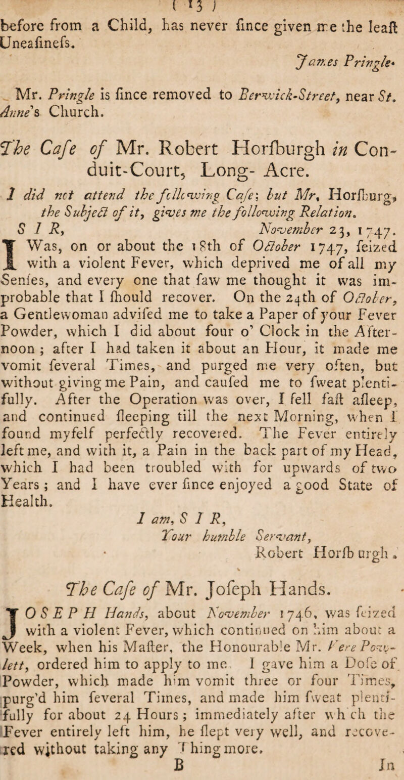 ( *3 ) before from a Child, has never fince given ire the Ieaft Uneafmefs. Jav.es Pringle* Mr. Pringle is fince removed to Eerwick-Street, near St. Anne's Church. f'he Cafe of Mr. Robert Horfburgh in Con¬ duit-Court, Long- Acre. 2 did net attend the fclie wing Cafe', hut Mr, Horfhurg, the Subject of it, gives me the following Relation. SIR, November 23, 1747. I Was, on or about the 18th of October 174.7, feized with a violent Fever, which deprived me of all my Senies, and every one that faw me thought it was im¬ probable that I fhould recover. On the 24th of October, a Gentlewoman advifed me to take a Paper of your Fever Powder, which I did about four o’ Clock in the After¬ noon ; after I had taken it about an Flour, it made me vomit feveral Times, and purged me very often, but without giving me Pain, and caufed me to fweat plenti¬ fully. After the Operation was over, I fell fad afleep, and continued fleeping till the next Morning, when I found myfelf perfectly recovered. The Fever entirely left me, and with it, a Pain in the back part of my Head, which I had been troubled with for upwards of two Years; and I have ever fince enjoyed a good State of Health. 1 am, SIR, Tour humble Servant, Robert Plorfb urgh. The Cafe of Mr. Jofeph Hands. JOSEPH Hands, about November 1 746, was feized with a violent Fever, which continued on him about a Week, when his Matter, the Flonourable Mr. CerePov^- left, ordered him to apply to me 1 gave him a Dofe of Powder, which made him vomit three or four Times, purg’d him feveral Times, and made him fweat plenti¬ fully for about 24 Hours; immediately after \\h ch the Fever entirely left him, he flept veiy well, and recove¬ red without taking any Thing more. B In