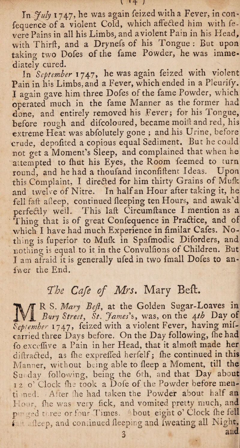 In July 1747, he was again feized with a Fever, in con- fequence of a violent Cold, which affefted him with fe- vere Pains in all his Limbs, and aviolent Pain in his Head, with Third, and a Drynefs of his Tongue : But upon taking two Dofes of the fame Powder, he was imme¬ diately cured. In September 1747, he was again feized with violent Pain in his Limbs, and a Fever, which ended in a Pleurify. I again gave him three Dofes of the fame Powder, which operated much in the fame Manner as the former had done, and entirely removed his Fever; for his Tongue, before rough and difcoloured, became moift and red, his extreme Heat was abfolutely gone ; and his Urine, before crude, depofited a copious equal Sediment. But he could not get a Moment’s Sleep, and complained that when he attempted to fhut his Eyes, the Room feemed to turn round, and he had a thoufand inconfiftenc Ideas. Upon this Complaint, I diredted for him thirty Grains of Mufk and twelve of Nitre. In half an Hour after taking it, he fell faft afleep, continued deeping ten Hours, and awak’d perfectly weil. This laft Circumdance I mention as a Thing that is of great Confequence in Practice, and of which I have had much Experience in dmilar Cafes. No¬ thing is fuperior to Mufk in Spafmodic Diforders, and nothing is equal to it in the Convulfions of Children. But I am afraid it is generally ufed in two fmall Dofes to an- fwer the End, fhe Cafe of Mrs. Mary Beft. MR S. Mary Beft, at the Golden Sugar-Loaves in Bury Street, St. James's, was, on the 4tb Day of September 1747, feized with a violent Fever, having mif- carried three Days before. On the Day following, fhehad fo exct ffive a Pain in her Head, that it almoft made her diffracted, as fhe expreffed herfelf; fhe continued in this Manner, without bung able to deep a Moment, till the Suf'day following, being the 6th, and that Day about 1 2 o’ Clock fhe took a Dofe of the Powder before men- ti ned. After fhe had taken the Powder about half an Hour, die was very tick, and vomited pretty much, and pm t.-.ree or four Times, -' bout eight o’ Clock fhe fell i . deep, and continued deeping and fweating all Night, 2 and