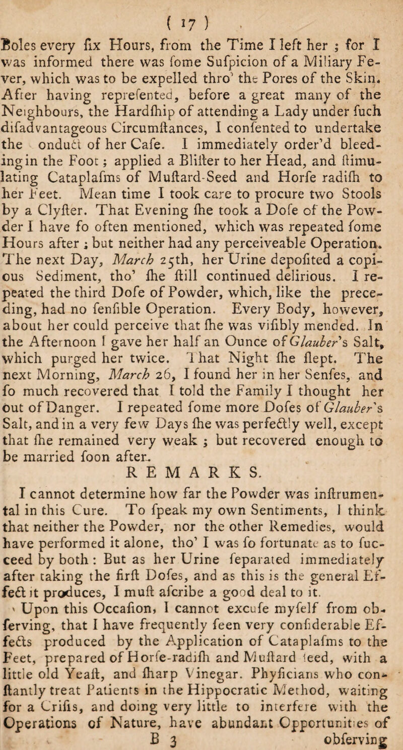 ( 1? ) Boles every fix Hours, from the Time I left her ; for I was informed there was fome Sufpicion of a Miliary Fe¬ ver, which was to be expelled thro' the Pores of the Skin* After having represented, before a great many of the Neighbours, the Hardfhip of attending a Lady under fuch difadvantageous Circumftances, I confented to undertake the ondudt of her Cafe. 1 immediately order’d bleed- ingin the Foot; applied a Blilter to her Head, and Simu¬ lating Cataplafms of Muftard-Seed and Horfe radifh to her Feet. Mean time I took care to procure two Stools by a Clyfler. That Evening fhe took a Dofe of the Pow¬ der I have fo often mentioned, which was repeated fome Hou rs after ; but neither had any perceiveable Operation. The next Day, March 25th, her Urine depofited a copi¬ ous Sediment, tho’ fhe kill continued delirious. I re¬ peated the third Dofe of Powder, which, like the prece¬ ding, had no fenfible Operation. Every Body, however, about her could perceive that fhe was vifibly mended. In the Afternoon 1 gave her half an Ounce of Glaubers Salt, which purged her twice. 1 hat Night fhe flept. The next Morning, March 26, I found her in her Senfes, and fo much recovered that I told the Family I thought her out of Danger. I repeated fome more Dofes of Glauber's Salt, and in a very few Days fhe was perfectly well, except that fhe remained very weak ; but recovered enough to be married foon after. REMARKS. I cannot determine how far the Powder was inftrumen- tal in this Cure. To fpeak my own Sentiments, 1 think, that neither the Powder, nor the other Remedies, would have performed it alone, tho1 I was fo fortunate as to fuc- ceed by both : But as her Urine feparated immediately after taking the firfl Dofes, and as this is the general Ef¬ fect it produces, I muft afcribe a good deal to it. > Upon this Occafion, I cannot excufe myfelf from ob- ferving, that I have frequently feen very confiderable Ef- fe&s produced by the Application of Cataplafms to the Feet, prepared of Horfe-radifh andMuflard teed, with a little old Yeaft, and fharp Vinegar. Phyficiaris who con* ftantly treat Patients in the Hippocratic Method, waiting for a Crifis, and doing very little to interfere with the Operations of Nature, have abundant Opportunities of * B 3 obferving