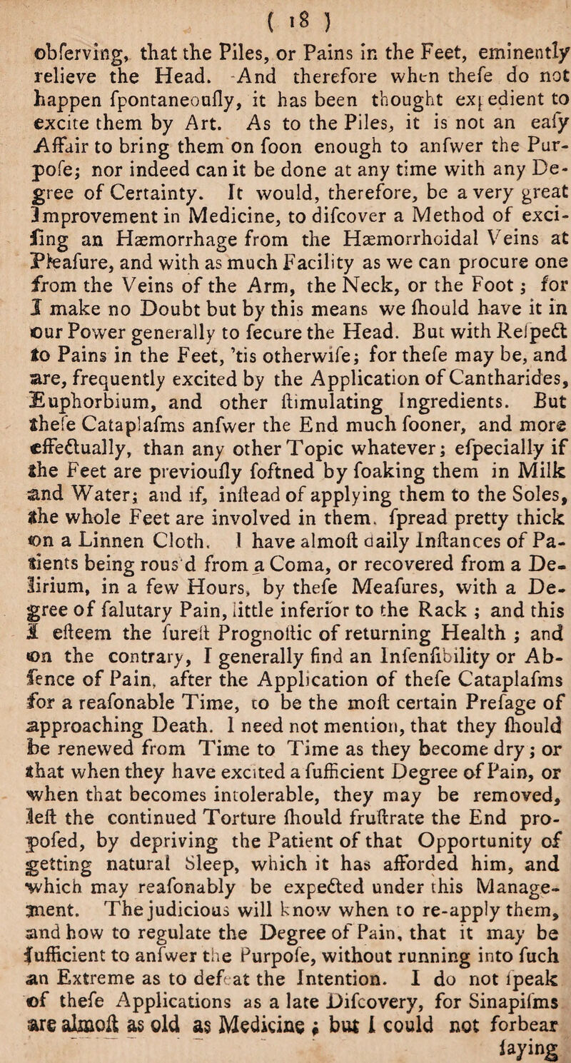 obferving, that the Piles, or Pains in the Feet, eminently relieve the Head. And therefore when thefe do not happen fpontaneoufly, it has been thought expedient to excite them by Art. As to the Piles, it is not an eafy Affair to bring them on foon enough to anfwer the Pur- pofe; nor indeed can it be done at any time with any De¬ gree of Certainty. It would, therefore, be a very great 3mprovement in Medicine, todifcover a Method of exci¬ sing an Haemorrhage from the Haemorrhoidal Veins at Pteafure, and with as much Facility as we can procure one from the Veins of the Arm, the Neck, or the Foot; for 1 make no Doubt but by this means we fhould have it in our Power generally to fecure the Head. But with Reipett to Pains in the Feet, ’tis otherwife; for thefe may be, and are, frequently excited by the Application of Cantharides, Euphorbium, and other ftimulating Ingredients. But thefe Cataplafms anfwer the End much fooner, and more effectually, than any other Topic whatever; efpecially if the Feet are previoufly foftned by foaking them in Milk and Water; and if, inllead of applying them to the Soles, the whole Feet are involved in them, fpread pretty thick on a Linnen Cloth. 1 have almoft daily Inftances of Pa¬ tients being rous d from a Coma, or recovered from a De¬ lirium, in a few Hours, by thefe Meafures, with a De¬ gree of falutary Pain, little inferior to the Rack ; and this 3 efteem the furelt Prognodic of returning Health ; and ton the contrary, I generally find an lnfenlibility or Ab- fence of Pain, after the Application of thefe Cataplafms for a reafonable Time, to be the mod certain Prefage of approaching Death. 1 need not mention, that they fhould be renewed from Time to Time as they become dry; or sthat when they have excited a fufficient Degree of Pain, or when that becomes intolerable, they may be removed, left the continued Torture fhould fruftrate the End pro- pofed, by depriving the Patient of that Opportunity of getting natural Sleep, which it has afforded him, and •which may reafonably be expected under this Manage¬ ment. The judicious will know when to re-apply them, and how to regulate the Degree of Pain, that it may be fufficient to anfwer the Purpofe, without running into fuch an Extreme as to defeat the Intention. I do not ipeak of thefe Applications as a late Difcovery, for Sinapifms are almoft as old as Medicine ♦ but I could not forbear laying