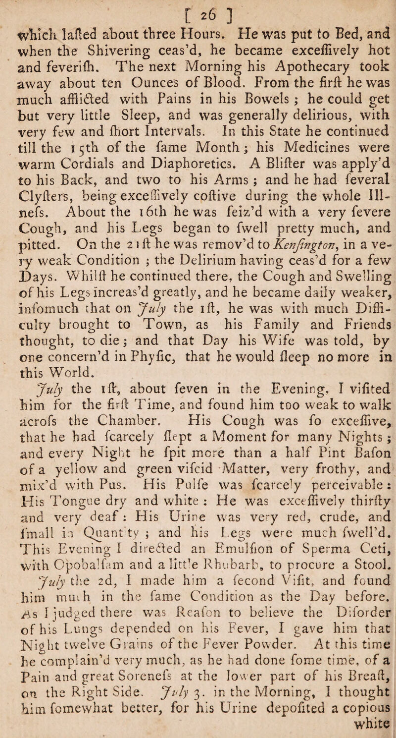 which lafted about three Hours. He was put to Bed, and when the Shivering ceas’d, he became exceffively hot and feverilh. The next Morning his Apothecary took away about ten Ounces of Blood. From the firft he was much afflidled with Pains in his Bowels; he could get but very little Sleep, and was generally delirious, with very few and fhort Intervals. In this State he continued till the 15th of the fame Month; his Medicines were warm Cordials and Diaphoretics. A Blifter was apply’d to his Back, and two to his Arms ; and he had feveral Clyfters, being exceffively coftive during the whole 111- nefs. About the 16th he was feiz’d with a very fevere Cough, and his Legs began to fwell pretty much, and pitted. On the 2 1 ft he was remov’d to Kenfington, in a ve¬ ry weak Condition ; the Delirium having ceas’d for a few Days. Whilft he continued there, the Cough and Swelling of his Legs increas’d greatly, and he became daily weaker, infomuch that on July the ift, he was with much Diffi¬ culty brought to Town, as his Family and Friends thought, to die; and that Day his Wife was told, by one concern’d in Phyftc, that he would fleep no more in this World. July the 1 ft, about feven in the Evening, I vifited him for the firft 'Lime, and found him too weak to walk acrofs the Chamber. His Cough was fo exceffive, that he had fcarcely flept a Moment for many Nights; and every Night he fpit more than a half Pint Bafon of a yellow and green vifcid Matter, very frothy, and mix’d with Pus. His Pulfe was fcarcely perceivable : His Tongue dry and white : He was exceffively thirfty and very deaf : His Urine was very red, crude, and fmall in Quant ty ; and his Legs were much fwell’d. This Evening I directed an Emulfion of Sperma Ceti, with Opobalfam and alitt’e Rhubarb, to procure a Stool. July the 2d, I made him a fecond Vifit, and found him mmh in the fame Condition as the Day before, /is 1 iudged there was Reafon to believe the Diforder of his Lungs depended on his Fever, I gave him that Night twelve Grains of the Fever Powder. At this time he complain’d very much, as he had done fome time, of a Pain and great Sorenefs at the lower part of his Bread, on the Right Side. July 3. in the Morning, I thought him fomewhat better, for his Urine depofited a copious white