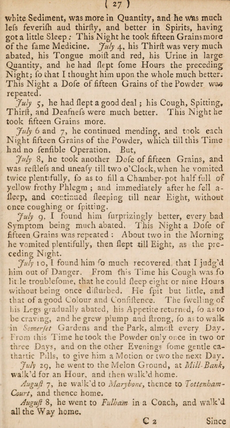 127) white Sediment, was more in Quantity, and he Was much lefs feverifh aud thirfty, and better in Spirits, having got a little Sleep; This Night he took fifteen Grainsmore of the fame Medicine. July 4, his Third was very much abated, his Tongue moift and red, his Urine in larger Quantity, and he had flept fome Hours the preceding Night; fo that I thought him upon the whole much better. This Night a Dofe of fifteen Grains of the Powder was repeated. July 5, he had flept a good deal; his Cough, Spitting, Third, and Deafnefs were much better. This Night he took fifteen Grains more. July 6 and 7, he continued mending, and took each Night fifteen Grains of the Powder, which till this Time had no fenfible Operation. But, July 8, he took another Dofe of fifteen Grains, and was redlefs and uneafy till two o’Clock, when he vomited twice plentifully, fo as to fill a Chamber-pot half full of yellow frothy Phlegm ; and immediately after he fell a- fleep, and continued fleeping till near Eight, without once coughing or fpitting. July 9, I found him furprizingly better, every bad Symptom being much abated. This Night a Dofe of fifteen Grains was repeated : About two in the Morning he vomited plentifully, then flept -till Eight, as the pre¬ ceding Night. July 10, I found him ro much recovered, that I judg’d him out of Danger. From t'his Time his Cough was fo lit le troublefome, that he could fleep eight or nine Hours without being once diflurbed. Fie fpit but little, and that of a good Colour and Confifience. The fwellmg of his Legs gradually abated, his Appetite returned, fo as to be craving, and he grew plump and ftrong, fo as to walk in Scmerjet Gardens and the Park, almr.it every Day. From this Time he took the Powder only once in two or three Days, and on the other Evenings fome gentle ca¬ thartic Pills, to give him a Motion or two the next Day. July 29, he went to the Melon Ground, at Mill-Bank, walk’d for an Hour, and then walk’d home. Augufl 7, he walk'd to Marybone, thence to Tottenham- Court, and thence home. Augufl 8, he went to Fulham in a Coach, and walk’d all the Way home. C 2 Since