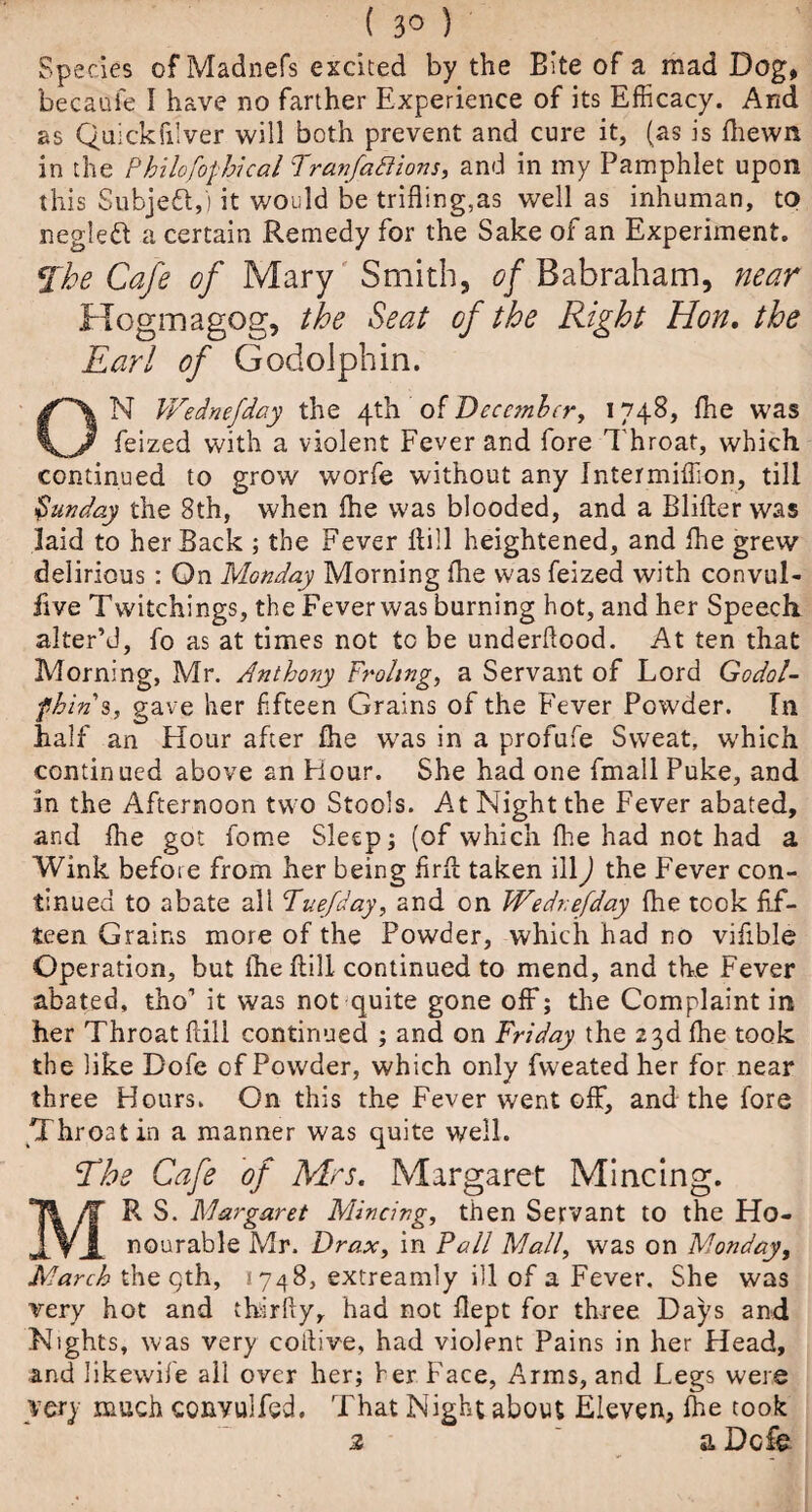 Species of Madnefs excited by the Bite of a mad Dog, becaufe I have no farther Experience of its Efficacy. And as Quickfilver will both prevent and cure it, (as is fhewn in the Philofofhical Franfattions, and in my Pamphlet upon this Subject,) it would be trifling,as well as inhuman, to negleft a certain Remedy for the Sake of an Experiment. The Cafe of Mary Smith, of Babraham, near Hogmagog, the Seat of the Right Hon. the Earl of Godolphin. ON Wednefday the 4th of December, 1748, flie was feized with a violent Fever and fore Throat, which continued to grow worfe without any Intermiffion, till Sunday the 8th, when flie was blooded, and a Blifter was laid to her Back ; the Fever Hill heightened, and flie grew delirious : On Monday Morning flie was feized with convul- iive Twitchings, the Fever was burning hot, and her Speech alter’d, fo as at times not to be underflood. At ten that Morning, Mr. Anthony Froling, a Servant of Lord Godol- fhins, gave her flfteen Grains of the Fever Powder. In half an Hour after flie was in a profufe Sweat, which continued above an Hour. She had one fmall Puke, and in the Afternoon two Stools. At Night the Fever abated, and flie got fome Sleep; (of which flie had not had a Wink before from her being f rfl taken ill) the Fever con¬ tinued to abate all Tuefday, and on Wednefday flie took fif¬ teen Grains more of the Powder, which had no viflble Operation, but flie ftill continued to mend, and the Fever abated, tho’ it was not quite gone off; the Complaint in her Throat ftill continued ; and on Friday the 23d fhe took the like Dofe of Powder, which only fweated her for near three Hours. On this the Fever went off, and the fore Throat in a manner was quite well. Ehs Cafe of Mrs. Margaret Mincing. R S. Margaret Mincing, then Servant to the Ho- JLVJ. nourable Mr. Drax, in Pall Mall, was on Monday, March the qth, 1748, extreamly ill of a Fever. She was very hot and thirfty, had not flept for three Days and Nights, was very colli ve, had violent Pains in her Head, and likewife all over her; her Face, Arms, and Legs were very much conyulfed. That Night about Eleven, fhe cook a Dcfe