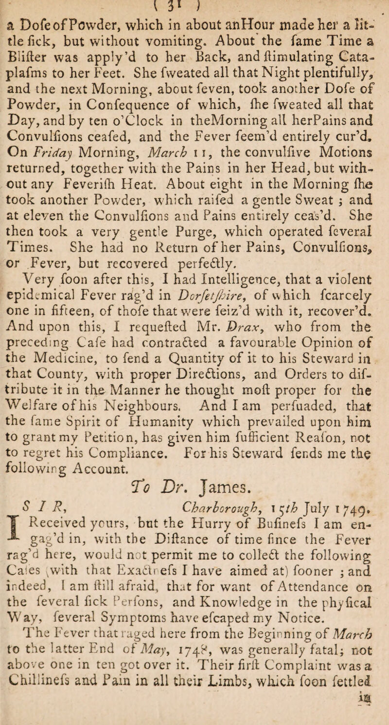 a Dofe of Powder, which in about anHour made her a lit¬ tle tick, but without vomiting. About the fame Time a Biifter was apply’d to her Back, and Simulating Cata- plafms to her Feet. She fweated all that Night plentifully, and the next Morning, about feven, took another Dofe of Powder, in Confequence of which, Ihe fweated all that Day, and by ten o’clock in theMorning all herPains and Convulfions ceafed, and the Fever feem’d entirely cur’d. On Friday Morning, March 11, the convulfive Motions returned, together with the Pains in her Head, but with¬ out any Feverifh Heat. About eight in the Morning Ihe took another Powder, which raifed a gentle Sweat ; and at eleven the Convulfions and Pains entirely ceas’d. She then took a very gentle Purge, which operated feverai Times. She had no Return of her Pains, Convulfions, or Fever, but recovered perfectly. Very foon after this, I had Intelligence, that a violent epidemical Fever rag’d in Dorfetjhire, of which fcarcely one in fifteen, of thofe that v/ere feiz’d with it, recover’d. And upon this, I requefted Mr. Drax, who from the preceding Cafe had c.ontra&ed a favourable Opinion of the Medicine, to fend a Quantity of it to his Steward in that County, with proper Directions, and Orders to dis¬ tribute it in the Manner he thought raoft proper for the Welfare of his Neighbours. And I am perfuaded, that the fame Spirit of Humanity which prevailed upon him to grant my Petition, has given him fufficient Reafon, not to regret his Compliance. For his Steward fends me the following Account. To Dr. James. SIR, Charborough, i ^th July I 749, T Received yours, but the Hurry of Bufinefs I am en- gag’d in, with the Diftance of time fince the Fever rag’d here, would not permit me to colled the following Caies vwith that Exa&refs I have aimed at) fooner ; and indeed, 1 am ftill afraid, that for want of Attendance on the feverai fick Perfons, and Knowledge in the phyfical Way, feverai Symptoms have efcaped my Notice. The Fever that raged here from the Beginning 0£ March to the latter End of May, 174^, was generally fatal; not above one in ten got over it. Their firil Complaint was a Chiliinefs and Pain in all their Limbs, which foon fettled